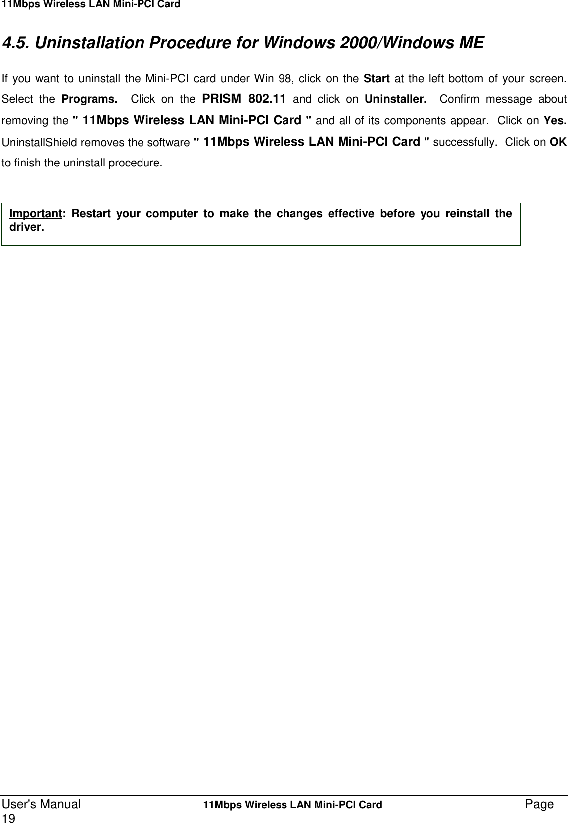 11Mbps Wireless LAN Mini-PCI CardUser&apos;s Manual    11Mbps Wireless LAN Mini-PCI Card Page194.5. Uninstallation Procedure for Windows 2000/Windows MEIf you want to uninstall the Mini-PCI card under Win 98, click on the Start at the left bottom of your screen.Select the Programs.  Click on the PRISM 802.11 and click on Uninstaller.  Confirm message aboutremoving the &quot; 11Mbps Wireless LAN Mini-PCI Card &quot; and all of its components appear.  Click on Yes.UninstallShield removes the software &quot; 11Mbps Wireless LAN Mini-PCI Card &quot; successfully.  Click on OKto finish the uninstall procedure.Important: Restart your computer to make the changes effective before you reinstall thedriver.