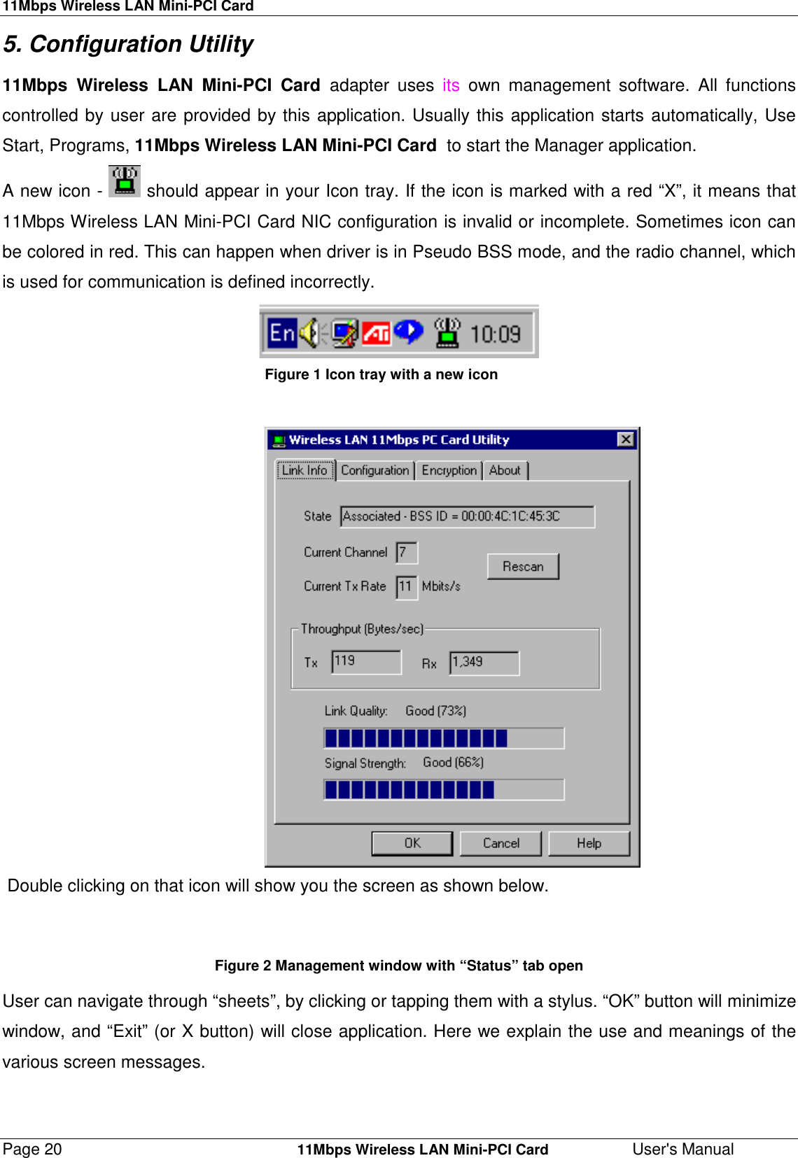 11Mbps Wireless LAN Mini-PCI CardPage 20    11Mbps Wireless LAN Mini-PCI Card User&apos;s Manual5. Configuration Utility 11Mbps Wireless LAN Mini-PCI Card adapter uses its own management software. All functionscontrolled by user are provided by this application. Usually this application starts automatically, UseStart, Programs, 11Mbps Wireless LAN Mini-PCI Card  to start the Manager application. A new icon -   should appear in your Icon tray. If the icon is marked with a red “X”, it means that11Mbps Wireless LAN Mini-PCI Card NIC configuration is invalid or incomplete. Sometimes icon canbe colored in red. This can happen when driver is in Pseudo BSS mode, and the radio channel, whichis used for communication is defined incorrectly. Figure 1 Icon tray with a new icon                      Double clicking on that icon will show you the screen as shown below.  Figure 2 Management window with “Status” tab open User can navigate through “sheets”, by clicking or tapping them with a stylus. “OK” button will minimizewindow, and “Exit” (or X button) will close application. Here we explain the use and meanings of thevarious screen messages.