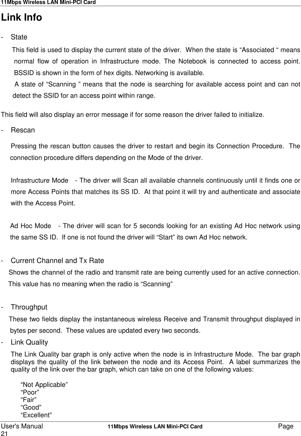 11Mbps Wireless LAN Mini-PCI CardUser&apos;s Manual    11Mbps Wireless LAN Mini-PCI Card Page21Link Info- StateThis field is used to display the current state of the driver.  When the state is “Associated “ meansnormal flow of operation in Infrastructure mode. The Notebook is connected to access point.BSSID is shown in the form of hex digits. Networking is available.  A state of “Scanning ” means that the node is searching for available access point and can not detect the SSID for an access point within range.This field will also display an error message if for some reason the driver failed to initialize.- Rescan     Pressing the rescan button causes the driver to restart and begin its Connection Procedure.  The     connection procedure differs depending on the Mode of the driver.Infrastructure Mode   - The driver will Scan all available channels continuously until it finds one ormore Access Points that matches its SS ID.  At that point it will try and authenticate and associatewith the Access Point.     Ad Hoc Mode   - The driver will scan for 5 seconds looking for an existing Ad Hoc network using     the same SS ID.  If one is not found the driver will “Start” its own Ad Hoc network.-  Current Channel and Tx Rate    Shows the channel of the radio and transmit rate are being currently used for an active connection.    This value has no meaning when the radio is “Scanning”- Throughput    These two fields display the instantaneous wireless Receive and Transmit throughput displayed in     bytes per second.  These values are updated every two seconds.- Link QualityThe Link Quality bar graph is only active when the node is in Infrastructure Mode.  The bar graphdisplays the quality of the link between the node and its Access Point.  A label summarizes thequality of the link over the bar graph, which can take on one of the following values:“Not Applicable”“Poor”“Fair”“Good”“Excellent”