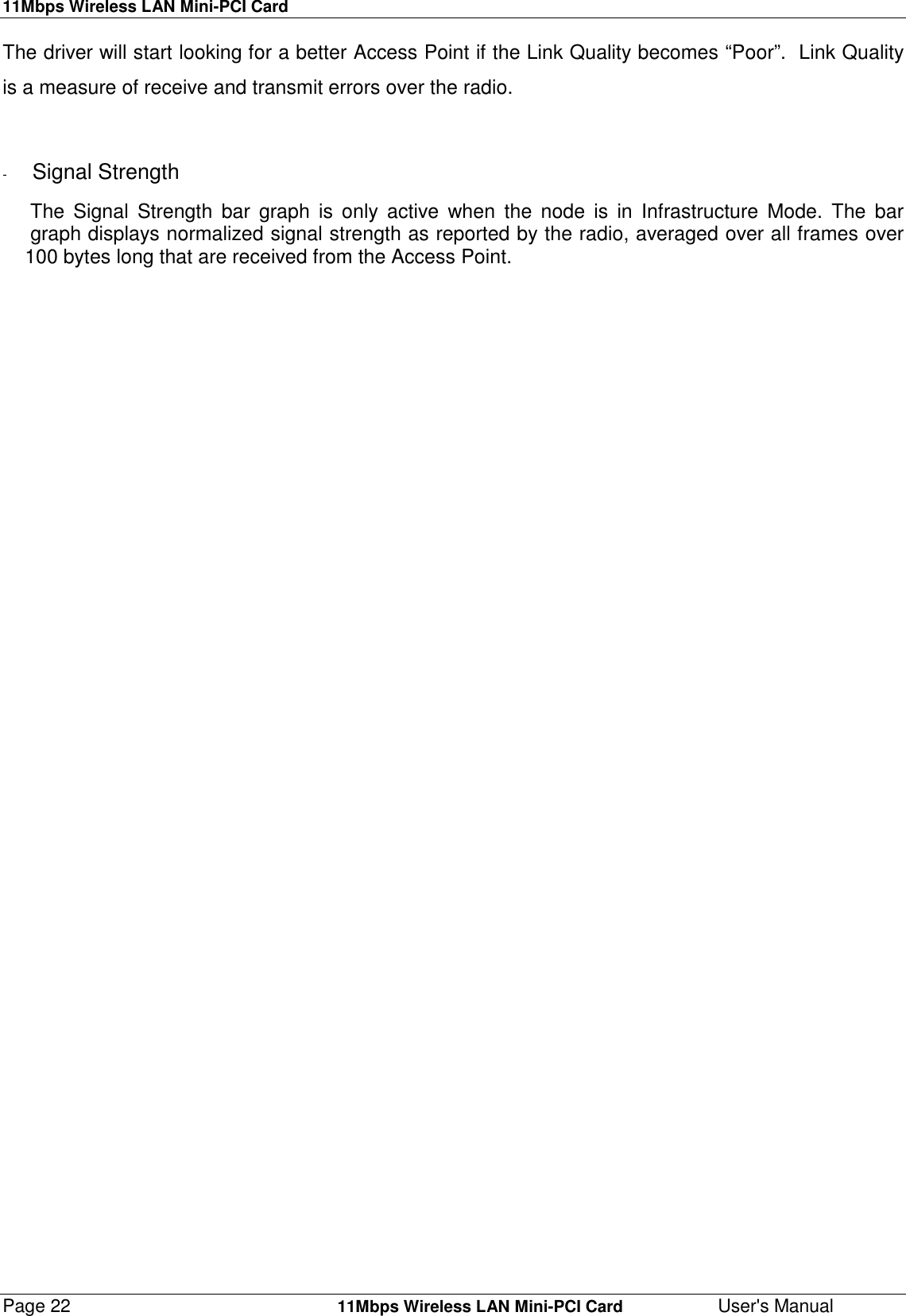 11Mbps Wireless LAN Mini-PCI CardPage 22    11Mbps Wireless LAN Mini-PCI Card User&apos;s ManualThe driver will start looking for a better Access Point if the Link Quality becomes “Poor”.  Link Qualityis a measure of receive and transmit errors over the radio.-  Signal Strength     The Signal Strength bar graph is only active when the node is in Infrastructure Mode. The bar     graph displays normalized signal strength as reported by the radio, averaged over all frames over    100 bytes long that are received from the Access Point.