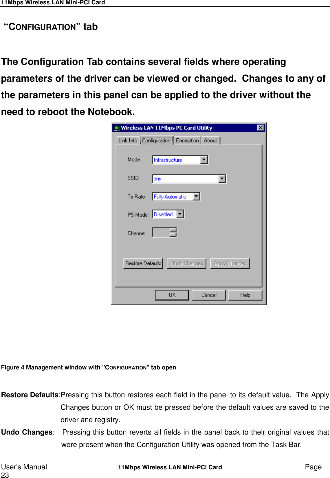 11Mbps Wireless LAN Mini-PCI CardUser&apos;s Manual    11Mbps Wireless LAN Mini-PCI Card Page23  “CONFIGURATION” tabThe Configuration Tab contains several fields where operatingparameters of the driver can be viewed or changed.  Changes to any ofthe parameters in this panel can be applied to the driver without theneed to reboot the Notebook.                                          Figure 4 Management window with &quot;CONFIGURATION&quot; tab open Restore Defaults:Pressing this button restores each field in the panel to its default value.  The ApplyChanges button or OK must be pressed before the default values are saved to thedriver and registry.Undo Changes:   Pressing this button reverts all fields in the panel back to their original values that                              were present when the Configuration Utility was opened from the Task Bar.