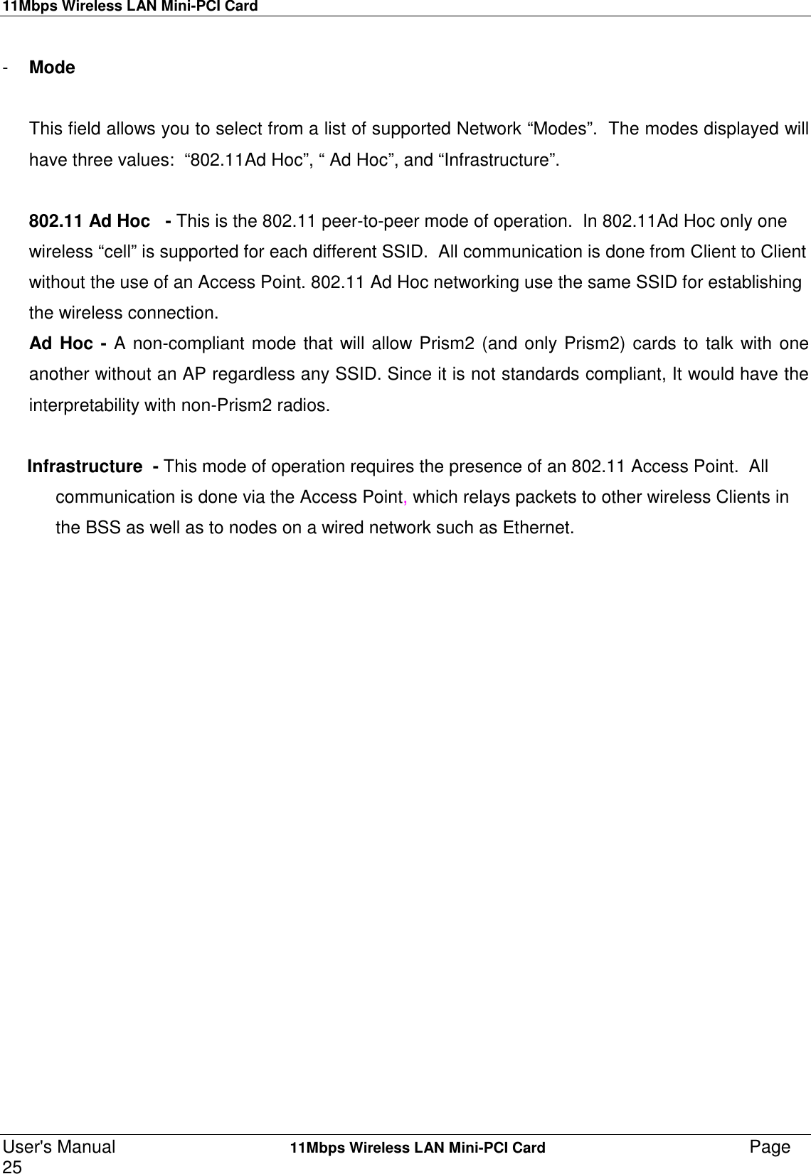 11Mbps Wireless LAN Mini-PCI CardUser&apos;s Manual    11Mbps Wireless LAN Mini-PCI Card Page25-  Mode      This field allows you to select from a list of supported Network “Modes”.  The modes displayed willhave three values:  “802.11Ad Hoc”, “ Ad Hoc”, and “Infrastructure”.802.11 Ad Hoc   - This is the 802.11 peer-to-peer mode of operation.  In 802.11Ad Hoc only onewireless “cell” is supported for each different SSID.  All communication is done from Client to Clientwithout the use of an Access Point. 802.11 Ad Hoc networking use the same SSID for establishingthe wireless connection.Ad Hoc - A non-compliant mode that will allow Prism2 (and only Prism2) cards to talk with oneanother without an AP regardless any SSID. Since it is not standards compliant, It would have theinterpretability with non-Prism2 radios.     Infrastructure  - This mode of operation requires the presence of an 802.11 Access Point.  Allcommunication is done via the Access Point, which relays packets to other wireless Clients inthe BSS as well as to nodes on a wired network such as Ethernet.