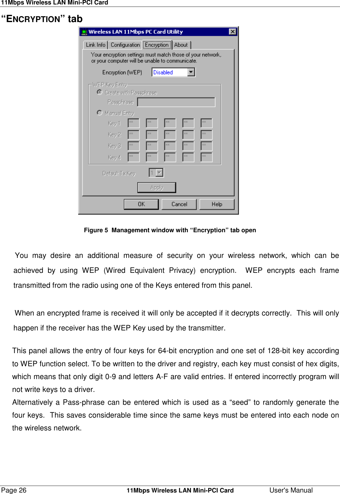 11Mbps Wireless LAN Mini-PCI CardPage 26    11Mbps Wireless LAN Mini-PCI Card User&apos;s Manual“ENCRYPTION” tab                                                        Figure 5  Management window with “Encryption” tab open You may desire an additional measure of security on your wireless network, which can beachieved by using WEP (Wired Equivalent Privacy) encryption.  WEP encrypts each frametransmitted from the radio using one of the Keys entered from this panel.When an encrypted frame is received it will only be accepted if it decrypts correctly.  This will onlyhappen if the receiver has the WEP Key used by the transmitter.This panel allows the entry of four keys for 64-bit encryption and one set of 128-bit key accordingto WEP function select. To be written to the driver and registry, each key must consist of hex digits,which means that only digit 0-9 and letters A-F are valid entries. If entered incorrectly program willnot write keys to a driver.Alternatively a Pass-phrase can be entered which is used as a “seed” to randomly generate thefour keys.  This saves considerable time since the same keys must be entered into each node onthe wireless network.