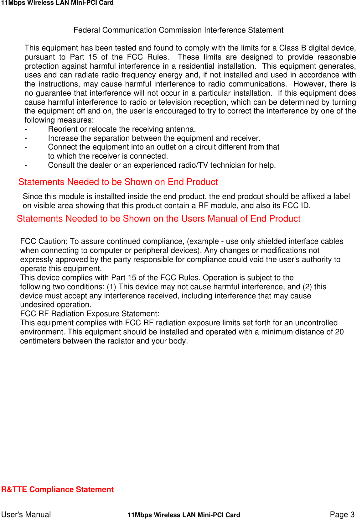 11Mbps Wireless LAN Mini-PCI CardUser&apos;s Manual    11Mbps Wireless LAN Mini-PCI Card Page 3Federal Communication Commission Interference StatementThis equipment has been tested and found to comply with the limits for a Class B digital device,pursuant to Part 15 of the FCC Rules.  These limits are designed to provide reasonableprotection against harmful interference in a residential installation.  This equipment generates,uses and can radiate radio frequency energy and, if not installed and used in accordance withthe instructions, may cause harmful interference to radio communications.  However, there isno guarantee that interference will not occur in a particular installation.  If this equipment doescause harmful interference to radio or television reception, which can be determined by turningthe equipment off and on, the user is encouraged to try to correct the interference by one of thefollowing measures:- Reorient or relocate the receiving antenna.- Increase the separation between the equipment and receiver.- Connect the equipment into an outlet on a circuit different from thatto which the receiver is connected.- Consult the dealer or an experienced radio/TV technician for help.FCC Caution:  To assure continued compliance, (example - use only shielded interface cableswhen connecting to computer or peripheral devices).  Any changes or modifications notexpressly approved by the party responsible for compliance could void the user&apos;s authority tooperate this equipment.This device complies with Part 15 of the FCC Rules.  Operation is subject to thefollowing two conditions: (1) This device may not cause harmful interference, and (2) this                       R&amp;TTE Compliance StatementStatements Needed to be Shown on End ProductSince this module is installted inside the end product, the end prodcut should be affixed a labelon visible area showing that this product contain a RF module, and also its FCC ID.Statements Needed to be Shown on the Users Manual of End ProductFCC Caution: To assure continued compliance, (example - use only shielded interface cableswhen connecting to computer or peripheral devices). Any changes or modifications notexpressly approved by the party responsible for compliance could void the user&apos;s authority tooperate this equipment.This device complies with Part 15 of the FCC Rules. Operation is subject to thefollowing two conditions: (1) This device may not cause harmful interference, and (2) thisdevice must accept any interference received, including interference that may causeundesired operation.FCC RF Radiation Exposure Statement:This equipment complies with FCC RF radiation exposure limits set forth for an uncontrolledenvironment. This equipment should be installed and operated with a minimum distance of 20centimeters between the radiator and your body.