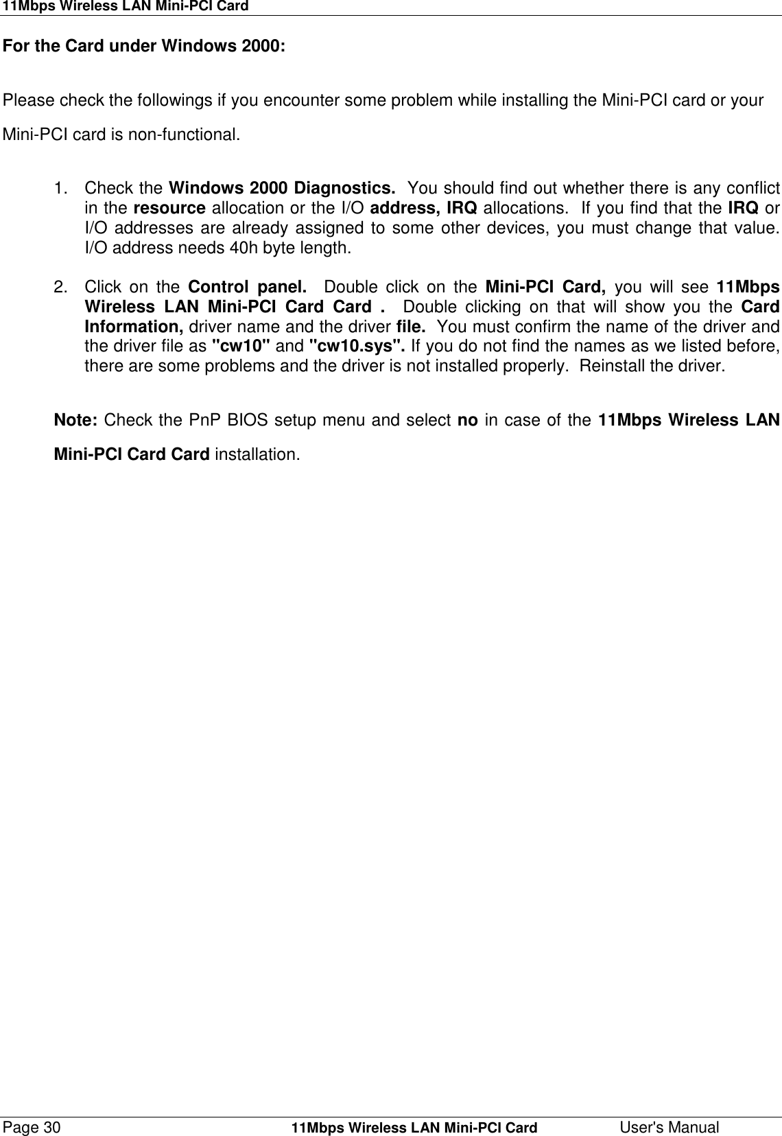 11Mbps Wireless LAN Mini-PCI CardPage 30    11Mbps Wireless LAN Mini-PCI Card User&apos;s ManualFor the Card under Windows 2000:Please check the followings if you encounter some problem while installing the Mini-PCI card or yourMini-PCI card is non-functional.1. Check the Windows 2000 Diagnostics.  You should find out whether there is any conflictin the resource allocation or the I/O address, IRQ allocations.  If you find that the IRQ orI/O addresses are already assigned to some other devices, you must change that value.I/O address needs 40h byte length.2. Click on the Control panel.  Double click on the Mini-PCI Card, you will see 11MbpsWireless LAN Mini-PCI Card Card .  Double clicking on that will show you the CardInformation, driver name and the driver file.  You must confirm the name of the driver andthe driver file as &quot;cw10&quot; and &quot;cw10.sys&quot;. If you do not find the names as we listed before,there are some problems and the driver is not installed properly.  Reinstall the driver.Note: Check the PnP BIOS setup menu and select no in case of the 11Mbps Wireless LANMini-PCI Card Card installation.
