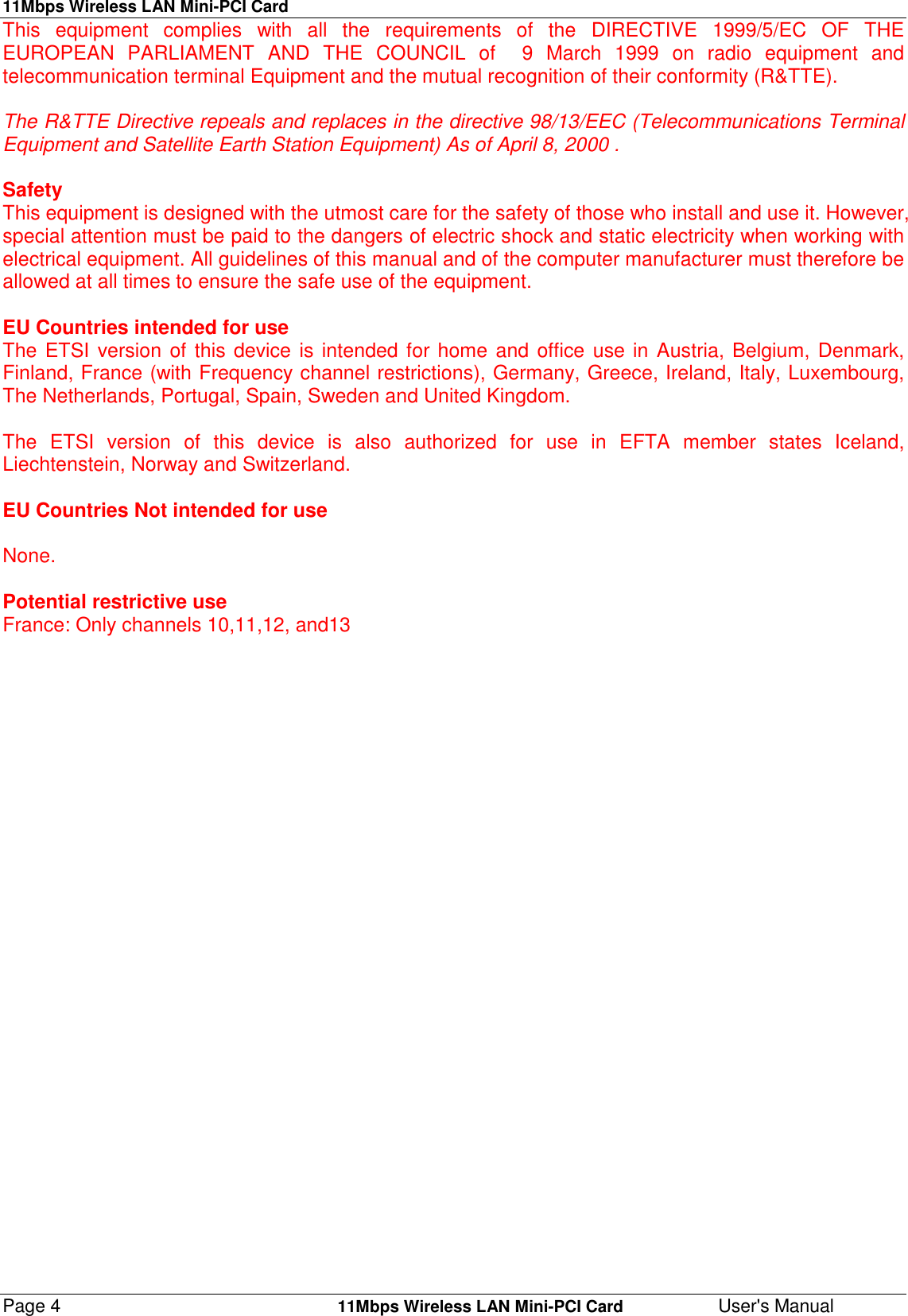 11Mbps Wireless LAN Mini-PCI CardPage 4    11Mbps Wireless LAN Mini-PCI Card User&apos;s ManualThis equipment complies with all the requirements of the DIRECTIVE 1999/5/EC OF THEEUROPEAN PARLIAMENT AND THE COUNCIL of  9 March 1999 on radio equipment andtelecommunication terminal Equipment and the mutual recognition of their conformity (R&amp;TTE).The R&amp;TTE Directive repeals and replaces in the directive 98/13/EEC (Telecommunications TerminalEquipment and Satellite Earth Station Equipment) As of April 8, 2000 .SafetyThis equipment is designed with the utmost care for the safety of those who install and use it. However,special attention must be paid to the dangers of electric shock and static electricity when working withelectrical equipment. All guidelines of this manual and of the computer manufacturer must therefore beallowed at all times to ensure the safe use of the equipment.EU Countries intended for useThe ETSI version of this device is intended for home and office use in Austria, Belgium, Denmark,Finland, France (with Frequency channel restrictions), Germany, Greece, Ireland, Italy, Luxembourg,The Netherlands, Portugal, Spain, Sweden and United Kingdom.The ETSI version of this device is also authorized for use in EFTA member states Iceland,Liechtenstein, Norway and Switzerland.EU Countries Not intended for useNone.Potential restrictive useFrance: Only channels 10,11,12, and13