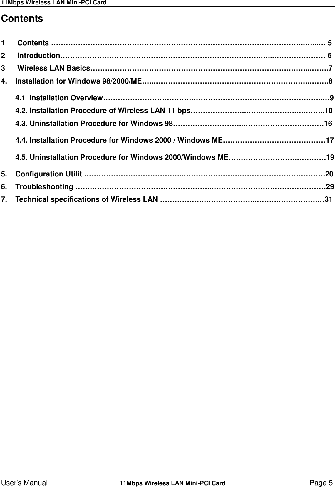 11Mbps Wireless LAN Mini-PCI CardUser&apos;s Manual    11Mbps Wireless LAN Mini-PCI Card Page 5Contents1      Contents …………………………………………………………………………………………..…...… 52      Introduction……………………………………………………………………….…...………………… 63      Wireless LAN Basics……………………………………………………………………….……...…….74.    Installation for Windows 98/2000/ME…..………………………………………………………..…….8       4.1  Installation Overview……………………………….……………………………………………..…94.2. Installation Procedure of Wireless LAN 11 bps…………………..……..………….….……..10       4.3. Uninstallation Procedure for Windows 98………………………..……………………………164.4. Installation Procedure for Windows 2000 / Windows ME……………………………………174.5. Uninstallation Procedure for Windows 2000/Windows ME……………………….…………195.    Configuration Utilit …………………………………..………………….………………………………206.    Troubleshooting …….…………………………………………..…………………….…………………297.    Technical specifications of Wireless LAN ……………….………………..……….…………….…31