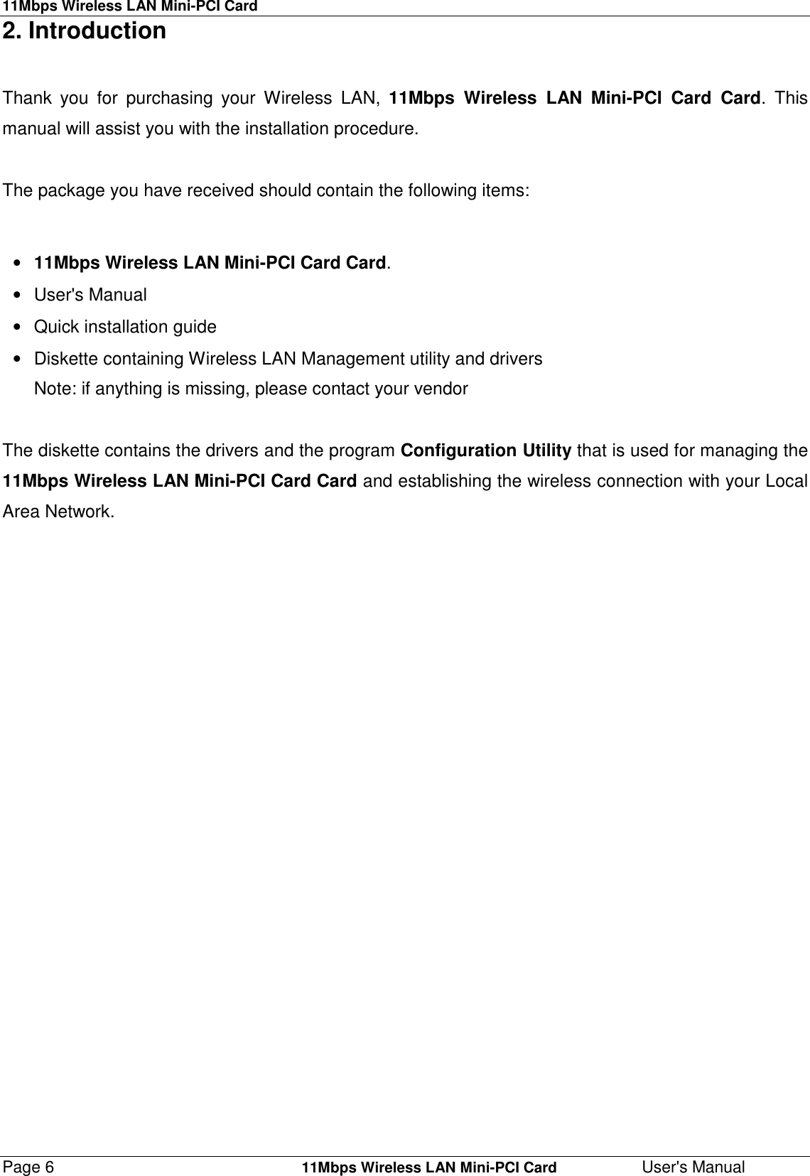 11Mbps Wireless LAN Mini-PCI CardPage 6    11Mbps Wireless LAN Mini-PCI Card User&apos;s Manual2. IntroductionThank you for purchasing your Wireless LAN, 11Mbps Wireless LAN Mini-PCI Card Card. Thismanual will assist you with the installation procedure.The package you have received should contain the following items:• 11Mbps Wireless LAN Mini-PCI Card Card.• User&apos;s Manual•  Quick installation guide•  Diskette containing Wireless LAN Management utility and driversNote: if anything is missing, please contact your vendorThe diskette contains the drivers and the program Configuration Utility that is used for managing the11Mbps Wireless LAN Mini-PCI Card Card and establishing the wireless connection with your LocalArea Network.