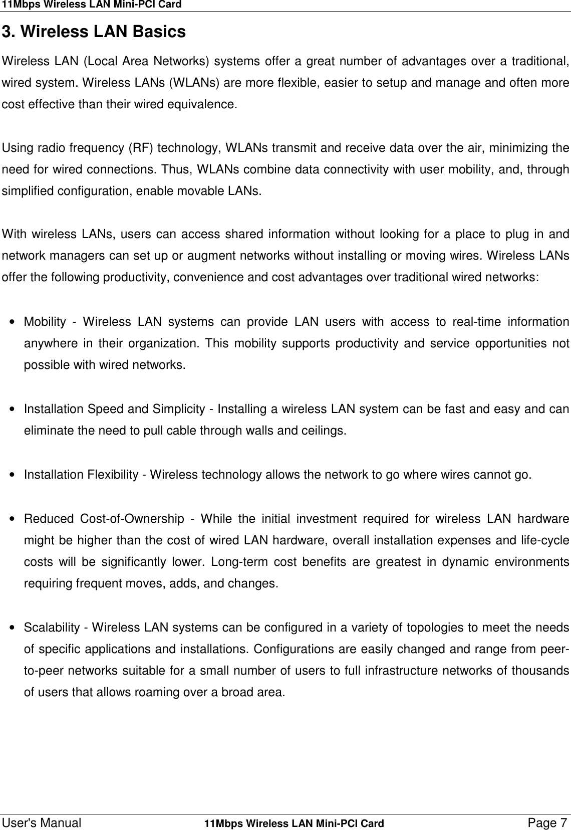 11Mbps Wireless LAN Mini-PCI CardUser&apos;s Manual    11Mbps Wireless LAN Mini-PCI Card Page 73. Wireless LAN BasicsWireless LAN (Local Area Networks) systems offer a great number of advantages over a traditional,wired system. Wireless LANs (WLANs) are more flexible, easier to setup and manage and often morecost effective than their wired equivalence.Using radio frequency (RF) technology, WLANs transmit and receive data over the air, minimizing theneed for wired connections. Thus, WLANs combine data connectivity with user mobility, and, throughsimplified configuration, enable movable LANs.With wireless LANs, users can access shared information without looking for a place to plug in andnetwork managers can set up or augment networks without installing or moving wires. Wireless LANsoffer the following productivity, convenience and cost advantages over traditional wired networks:•  Mobility - Wireless LAN systems can provide LAN users with access to real-time informationanywhere in their organization. This mobility supports productivity and service opportunities notpossible with wired networks. •  Installation Speed and Simplicity - Installing a wireless LAN system can be fast and easy and caneliminate the need to pull cable through walls and ceilings. •  Installation Flexibility - Wireless technology allows the network to go where wires cannot go. •  Reduced Cost-of-Ownership - While the initial investment required for wireless LAN hardwaremight be higher than the cost of wired LAN hardware, overall installation expenses and life-cyclecosts will be significantly lower. Long-term cost benefits are greatest in dynamic environmentsrequiring frequent moves, adds, and changes. •  Scalability - Wireless LAN systems can be configured in a variety of topologies to meet the needsof specific applications and installations. Configurations are easily changed and range from peer-to-peer networks suitable for a small number of users to full infrastructure networks of thousandsof users that allows roaming over a broad area.             