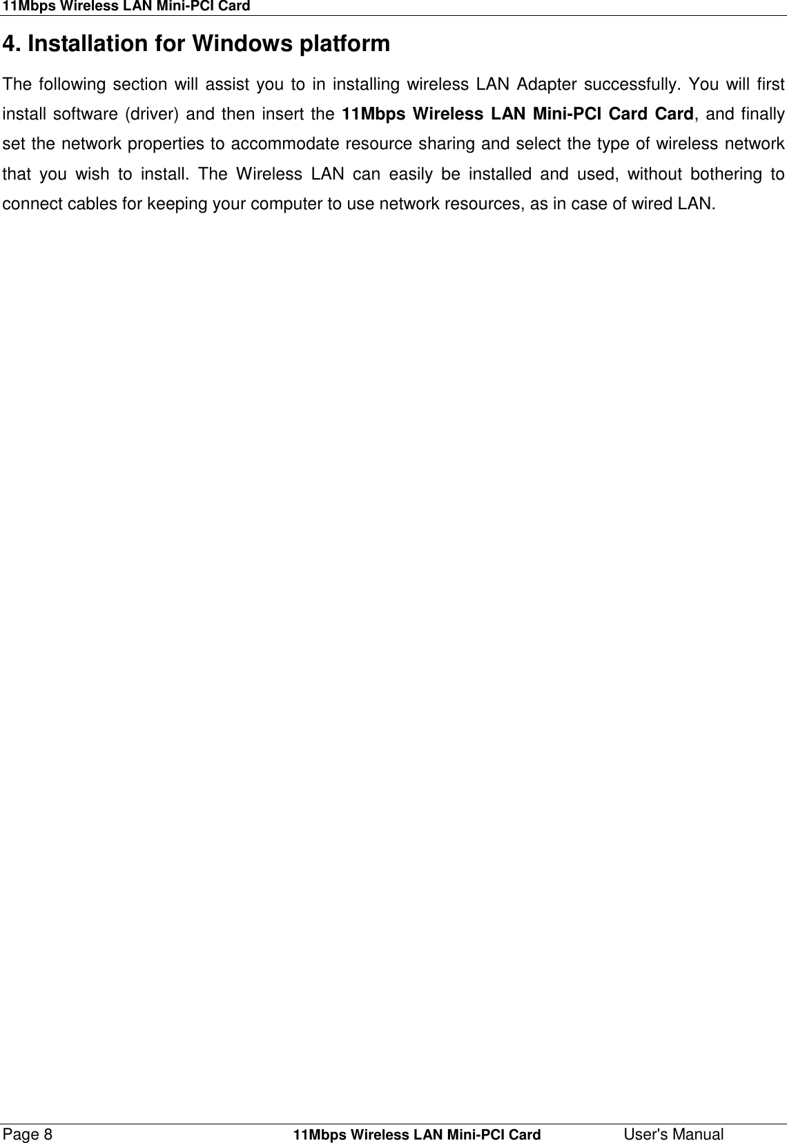 11Mbps Wireless LAN Mini-PCI CardPage 8    11Mbps Wireless LAN Mini-PCI Card User&apos;s Manual4. Installation for Windows platformThe following section will assist you to in installing wireless LAN Adapter successfully. You will firstinstall software (driver) and then insert the 11Mbps Wireless LAN Mini-PCI Card Card, and finallyset the network properties to accommodate resource sharing and select the type of wireless networkthat you wish to install. The Wireless LAN can easily be installed and used, without bothering toconnect cables for keeping your computer to use network resources, as in case of wired LAN.