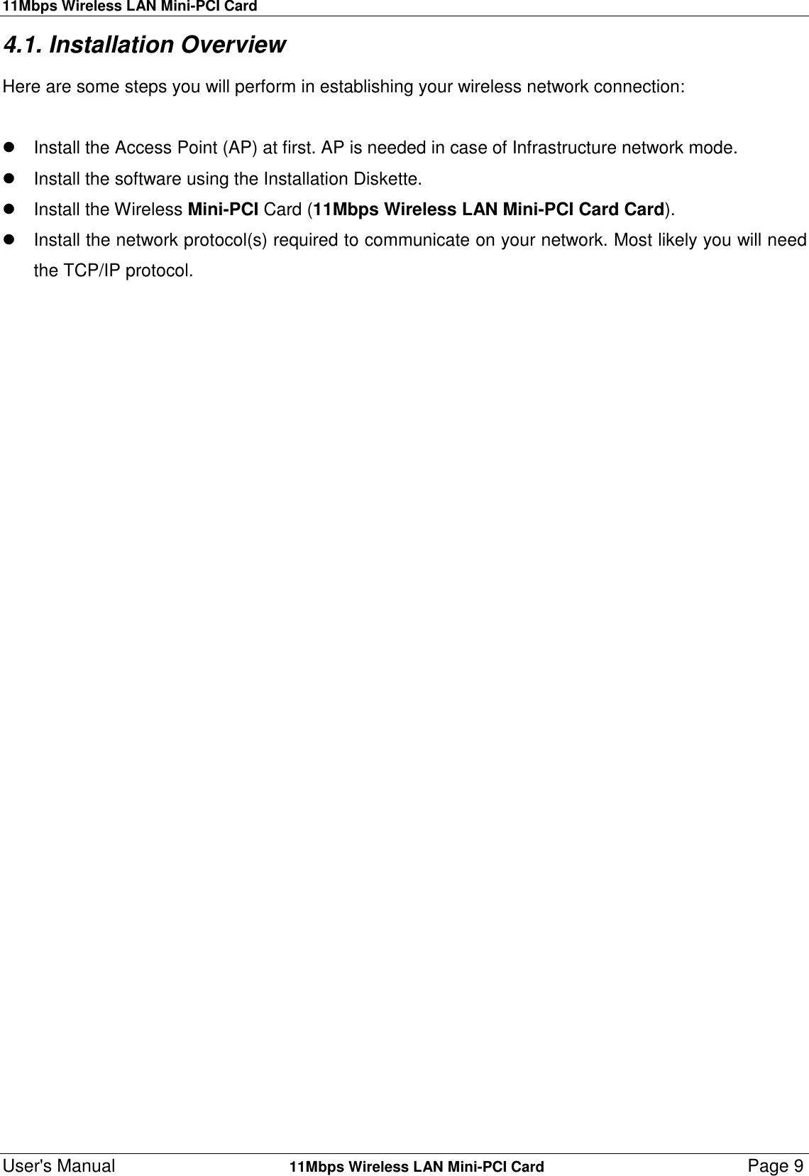 11Mbps Wireless LAN Mini-PCI CardUser&apos;s Manual    11Mbps Wireless LAN Mini-PCI Card Page 94.1. Installation OverviewHere are some steps you will perform in establishing your wireless network connection:  Install the Access Point (AP) at first. AP is needed in case of Infrastructure network mode.  Install the software using the Installation Diskette. Install the Wireless Mini-PCI Card (11Mbps Wireless LAN Mini-PCI Card Card).  Install the network protocol(s) required to communicate on your network. Most likely you will needthe TCP/IP protocol.