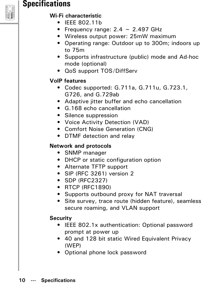 10   ---   SpecificationsMenuSelectABCDEFJKLGHIPQRSMNOWXYZTUVSpecificationsWi-Fi characteristic• IEEE 802.11b• Frequency range: 2.4 ~ 2.497 GHz• Wireless output power: 25mW maximum• Operating range: Outdoor up to 300m; indoors up to 75m• Supports infrastructure (public) mode and Ad-hoc mode (optional)• QoS support TOS/DiffServVoIP features• Codec supported: G.711a, G.711u, G.723.1, G726, and G.729ab• Adaptive jitter buffer and echo cancellation• G.168 echo cancellation• Silence suppression• Voice Activity Detection (VAD)• Comfort Noise Generation (CNG)• DTMF detection and relayNetwork and protocols• SNMP manager• DHCP or static configuration option• Alternate TFTP support• SIP (RFC 3261) version 2• SDP (RFC2327)• RTCP (RFC1890)• Supports outbound proxy for NAT traversal• Site survey, trace route (hidden feature), seamless secure roaming, and VLAN supportSecurity• IEEE 802.1x authentication: Optional password prompt at power up• 40 and 128 bit static Wired Equivalent Privacy (WEP)• Optional phone lock password
