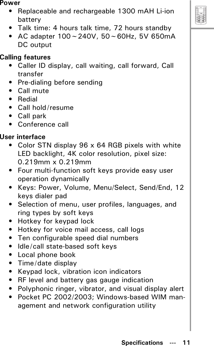 MenuSelectABCDEFJKLGHIPQRSMNOWXYZTUVSpecifications   ---   11Power• Replaceable and rechargeable 1300 mAH Li-ion battery• Talk time: 4 hours talk time, 72 hours standby• AC adapter 100~240V, 50~60Hz, 5V 650mA DC outputCalling features• Caller ID display, call waiting, call forward, Call transfer• Pre-dialing before sending• Call mute•Redial• Call hold/resume• Call park•Conference callUser interface• Color STN display 96 x 64 RGB pixels with white LED backlight, 4K color resolution, pixel size: 0.219mm x 0.219mm• Four multi-function soft keys provide easy user operation dynamically• Keys: Power, Volume, Menu/Select, Send/End, 12 keys dialer pad• Selection of menu, user profiles, languages, and ring types by soft keys• Hotkey for keypad lock• Hotkey for voice mail access, call logs• Ten configurable speed dial numbers• Idle/call state-based soft keys• Local phone book• Time/date display• Keypad lock, vibration icon indicators• RF level and battery gas gauge indication• Polyphonic ringer, vibrator, and visual display alert• Pocket PC 2002/2003; Windows-based WIM man-agement and network configuration utility