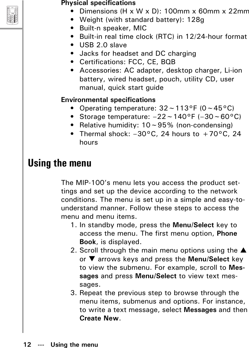12   ---   Using the menuMenuSelectABCDEFJKLGHIPQRSMNOWXYZTUVPhysical specifications• Dimensions (H x W x D): 100mm x 60mm x 22mm• Weight (with standard battery): 128g• Built-n speaker, MIC• Built-in real time clock (RTC) in 12/24-hour format• USB 2.0 slave• Jacks for headset and DC charging• Certifications: FCC, CE, BQB• Accessories: AC adapter, desktop charger, Li-ion battery, wired headset, pouch, utility CD, user manual, quick start guideEnvironmental specifications• Operating temperature: 32~113°F (0~45°C)• Storage temperature: –22~140°F (–30~60°C)• Relative humidity: 10~95% (non-condensing)• Thermal shock: –30°C, 24 hours to +70°C, 24 hoursUsing the menuThe MIP-100’s menu lets you access the product set-tings and set up the device according to the network conditions. The menu is set up in a simple and easy-to-understand manner. Follow these steps to access the menu and menu items.1. In standby mode, press the Menu/Select key to access the menu. The first menu option, Phone Book, is displayed.2. Scroll through the main menu options using the S or T arrows keys and press the Menu/Select key to view the submenu. For example, scroll to Mes-sages and press Menu/Select to view text mes-sages.3. Repeat the previous step to browse through the menu items, submenus and options. For instance, to write a text message, select Messages and then Create New.