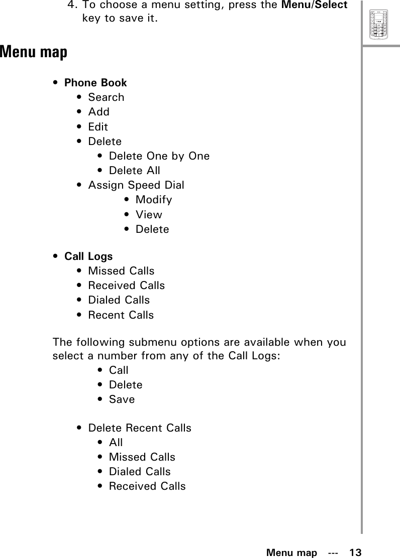 MenuSelectABCDEFJKLGHIPQRSMNOWXYZTUVMenu map   ---   134. To choose a menu setting, press the Menu/Select key to save it.Menu map• Phone Book•Search•Add•Edit• Delete• Delete One by One• Delete All• Assign Speed Dial• Modify•View• Delete• Call Logs• Missed Calls• Received Calls• Dialed Calls• Recent CallsThe following submenu options are available when you select a number from any of the Call Logs:•Call• Delete•Save• Delete Recent Calls•All• Missed Calls• Dialed Calls• Received Calls