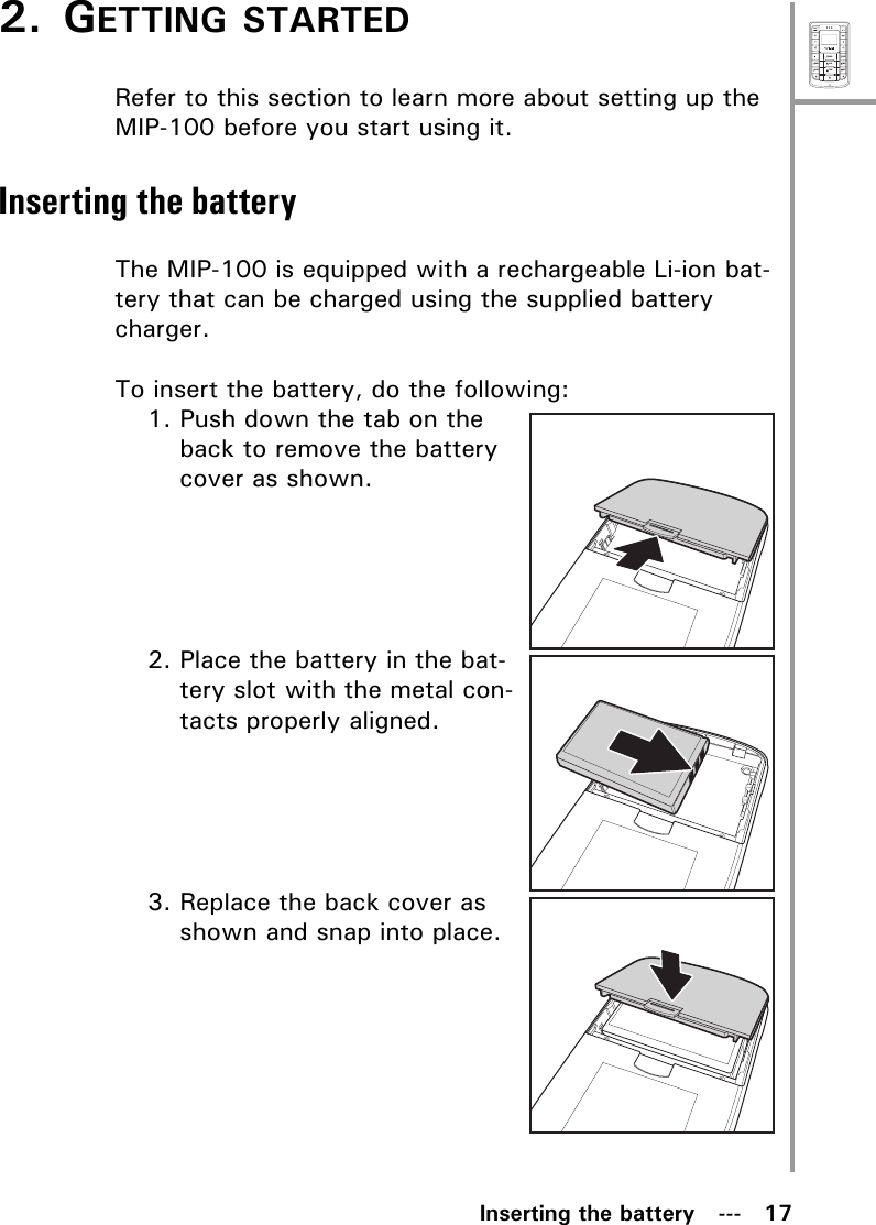 MenuSelectABCDEFJKLGHIPQRSMNOWXYZTUVInserting the battery   ---   172. GETTING STARTEDRefer to this section to learn more about setting up the MIP-100 before you start using it.Inserting the batteryThe MIP-100 is equipped with a rechargeable Li-ion bat-tery that can be charged using the supplied battery charger. To insert the battery, do the following:1. Push down the tab on the back to remove the battery cover as shown.2. Place the battery in the bat-tery slot with the metal con-tacts properly aligned.3. Replace the back cover as shown and snap into place.