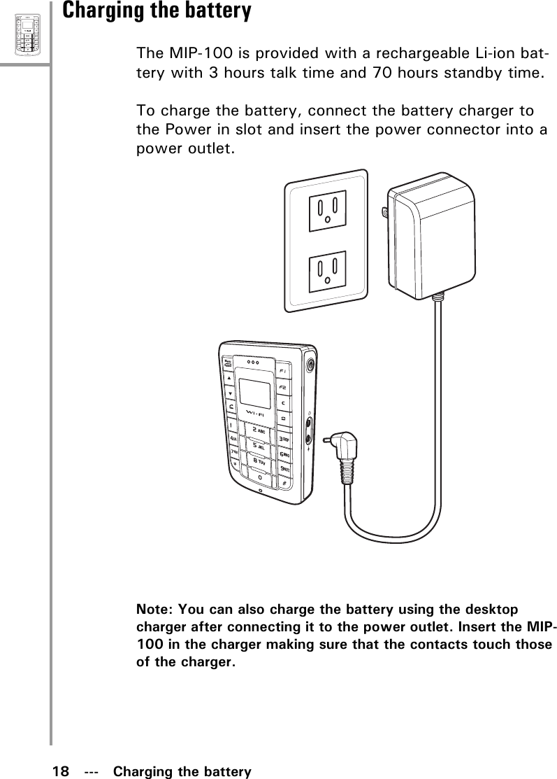 18   ---   Charging the batteryMenuSelectABCDEFJKLGHIPQRSMNOWXYZTUVCharging the batteryThe MIP-100 is provided with a rechargeable Li-ion bat-tery with 3 hours talk time and 70 hours standby time. To charge the battery, connect the battery charger to the Power in slot and insert the power connector into a power outlet.Note: You can also charge the battery using the desktop charger after connecting it to the power outlet. Insert the MIP-100 in the charger making sure that the contacts touch those of the charger.MenuSelectABCDEFJKLGHIPQRSMNOWXYZTUV