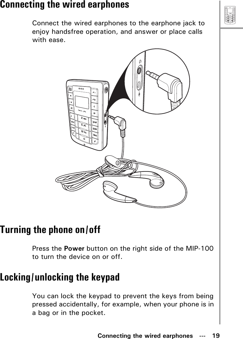 MenuSelectABCDEFJKLGHIPQRSMNOWXYZTUVConnecting the wired earphones   ---   19Connecting the wired earphonesConnect the wired earphones to the earphone jack to enjoy handsfree operation, and answer or place calls with ease.Turning the phone on/offPress the Power button on the right side of the MIP-100 to turn the device on or off.Locking/unlocking the keypadYou can lock the keypad to prevent the keys from being pressed accidentally, for example, when your phone is in a bag or in the pocket.MenuSelectABCDEFJKLGHIPQRSMNOWXYZTUV