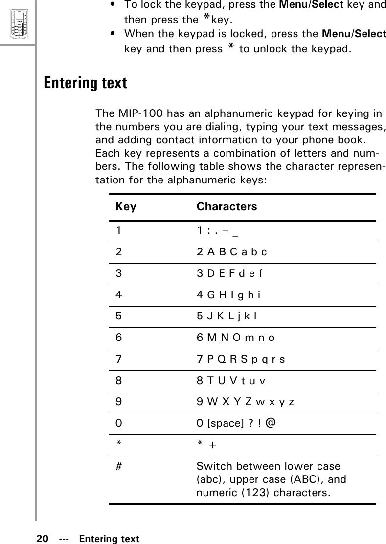 20   ---   Entering textMenuSelectABCDEFJKLGHIPQRSMNOWXYZTUV• To lock the keypad, press the Menu/Select key and then press the *key.• When the keypad is locked, press the Menu/Select key and then press * to unlock the keypad.Entering textThe MIP-100 has an alphanumeric keypad for keying in the numbers you are dialing, typing your text messages, and adding contact information to your phone book. Each key represents a combination of letters and num-bers. The following table shows the character represen-tation for the alphanumeric keys:Key Characters1 1 : . – _22 A B C a b c3 3 D E F d e f44 G H I g h i5 5 J K L j k l66 M N O m n o7 7 P Q R S p q r s88 T U V t u v9 9 W X Y Z w x y z0 0 [space] ? ! @** + # Switch between lower case (abc), upper case (ABC), and numeric (123) characters.