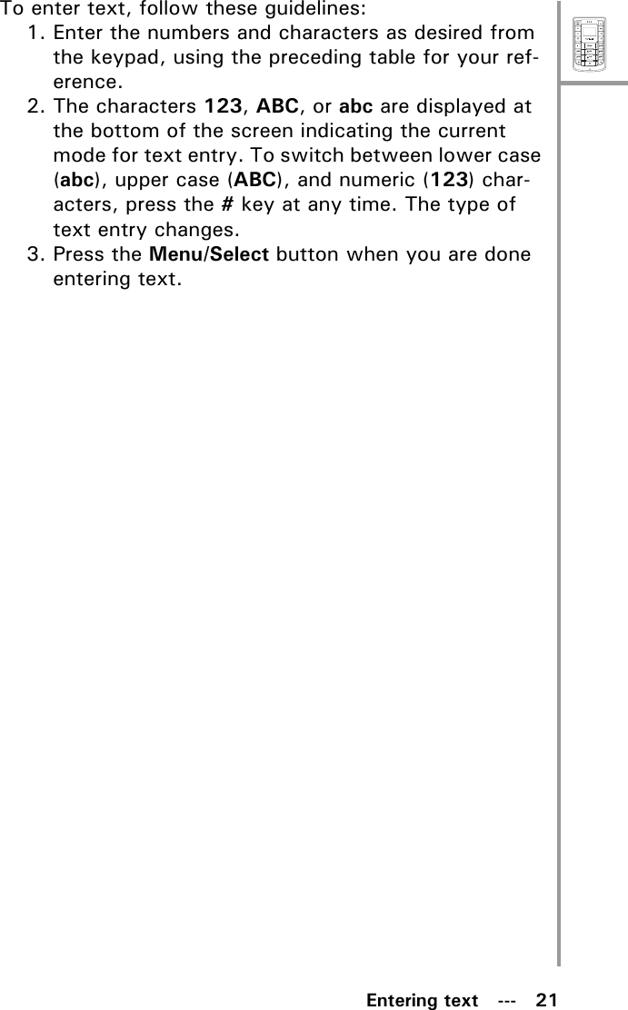 MenuSelectABCDEFJKLGHIPQRSMNOWXYZTUVEntering text   ---   21To enter text, follow these guidelines:1. Enter the numbers and characters as desired from the keypad, using the preceding table for your ref-erence.2. The characters 123, ABC, or abc are displayed at the bottom of the screen indicating the current mode for text entry. To switch between lower case (abc), upper case (ABC), and numeric (123) char-acters, press the # key at any time. The type of text entry changes.3. Press the Menu/Select button when you are done entering text.