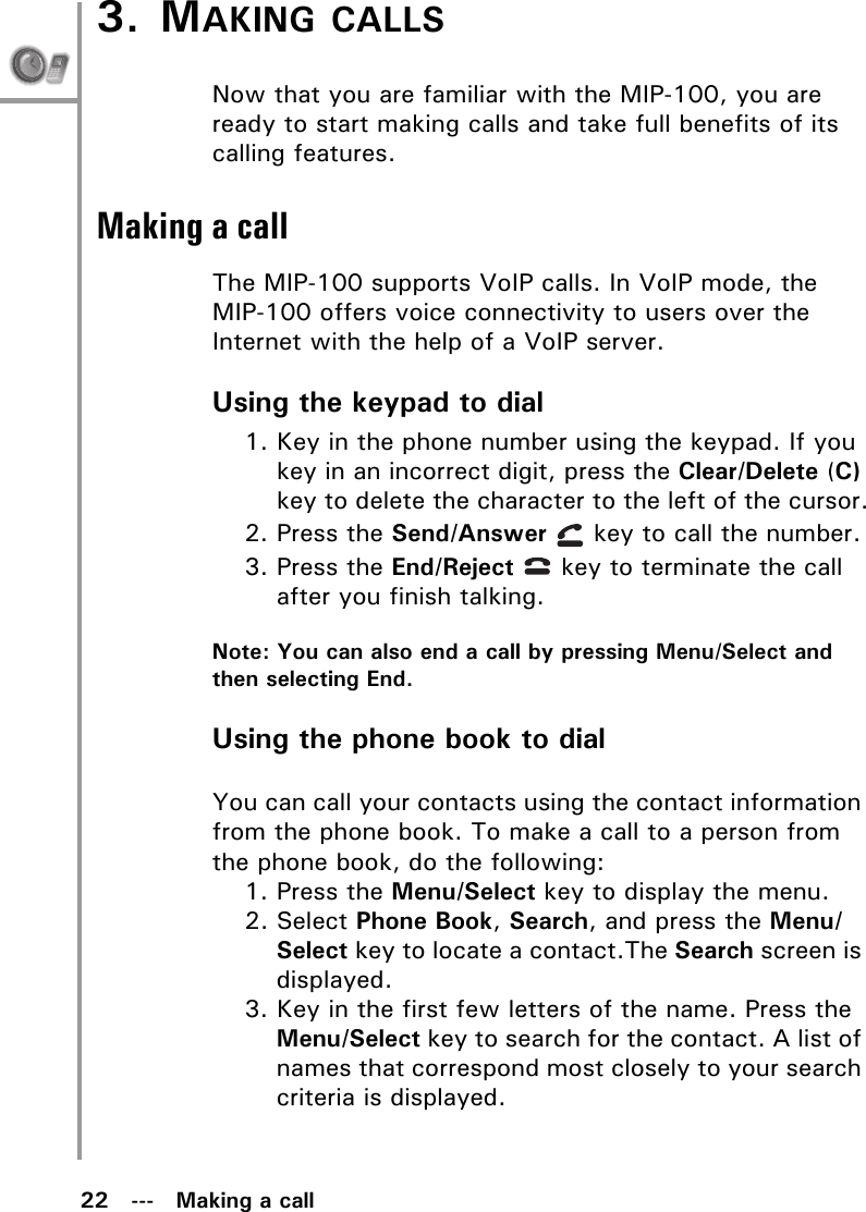 22   ---   Making a call3. MAKING CALLSNow that you are familiar with the MIP-100, you are ready to start making calls and take full benefits of its calling features.Making a callThe MIP-100 supports VoIP calls. In VoIP mode, the MIP-100 offers voice connectivity to users over the Internet with the help of a VoIP server.Using the keypad to dial1. Key in the phone number using the keypad. If you key in an incorrect digit, press the Clear/Delete (C) key to delete the character to the left of the cursor.2. Press the Send/Answer   key to call the number.3. Press the End/Reject   key to terminate the call after you finish talking.Note: You can also end a call by pressing Menu/Select and then selecting End.Using the phone book to dialYou can call your contacts using the contact information from the phone book. To make a call to a person from the phone book, do the following:1. Press the Menu/Select key to display the menu.2. Select Phone Book, Search, and press the Menu/Select key to locate a contact.The Search screen is displayed.3. Key in the first few letters of the name. Press the Menu/Select key to search for the contact. A list of names that correspond most closely to your search criteria is displayed.