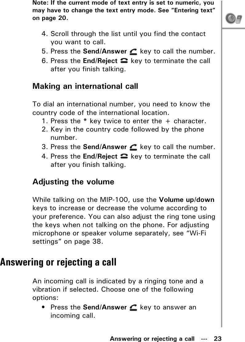 Answering or rejecting a call   ---   23Note: If the current mode of text entry is set to numeric, you may have to change the text entry mode. See “Entering text” on page 20.4. Scroll through the list until you find the contact you want to call.5. Press the Send/Answer   key to call the number.6. Press the End/Reject   key to terminate the call after you finish talking.Making an international callTo dial an international number, you need to know the country code of the international location.1. Press the * key twice to enter the + character.2. Key in the country code followed by the phone number.3. Press the Send/Answer   key to call the number.4. Press the End/Reject   key to terminate the call after you finish talking.Adjusting the volumeWhile talking on the MIP-100, use the Volume up/down keys to increase or decrease the volume according to your preference. You can also adjust the ring tone using the keys when not talking on the phone. For adjusting microphone or speaker volume separately, see “Wi-Fi settings” on page 38.Answering or rejecting a callAn incoming call is indicated by a ringing tone and a vibration if selected. Choose one of the following options:• Press the Send/Answer   key to answer an incoming call.