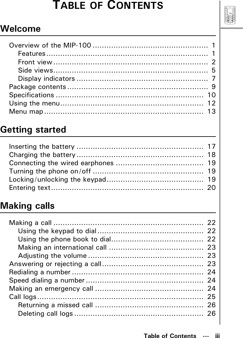 MenuSelectABCDEFJKLGHIPQRSMNOWXYZTUVTable of Contents   ---   iiiTABLE OF CONTENTSWelcomeOverview of the MIP-100 .................................................. 1Features...................................................................... 1Front view................................................................... 2Side views................................................................... 5Display indicators ......................................................... 7Package contents ............................................................. 9Specifications ................................................................  10Using the menu..............................................................  12Menu map.....................................................................  13Getting startedInserting the battery .......................................................  17Charging the battery.......................................................  18Connecting the wired earphones ......................................  19Turning the phone on/off ................................................  19Locking/unlocking the keypad..........................................  19Entering text..................................................................  20Making callsMaking a call .................................................................  22Using the keypad to dial..............................................  22Using the phone book to dial........................................  22Making an international call .........................................  23Adjusting the volume ..................................................  23Answering or rejecting a call............................................  23Redialing a number .........................................................  24Speed dialing a number ...................................................  24Making an emergency call ...............................................  24Call logs........................................................................  25Returning a missed call ...............................................  26Deleting call logs ........................................................  26