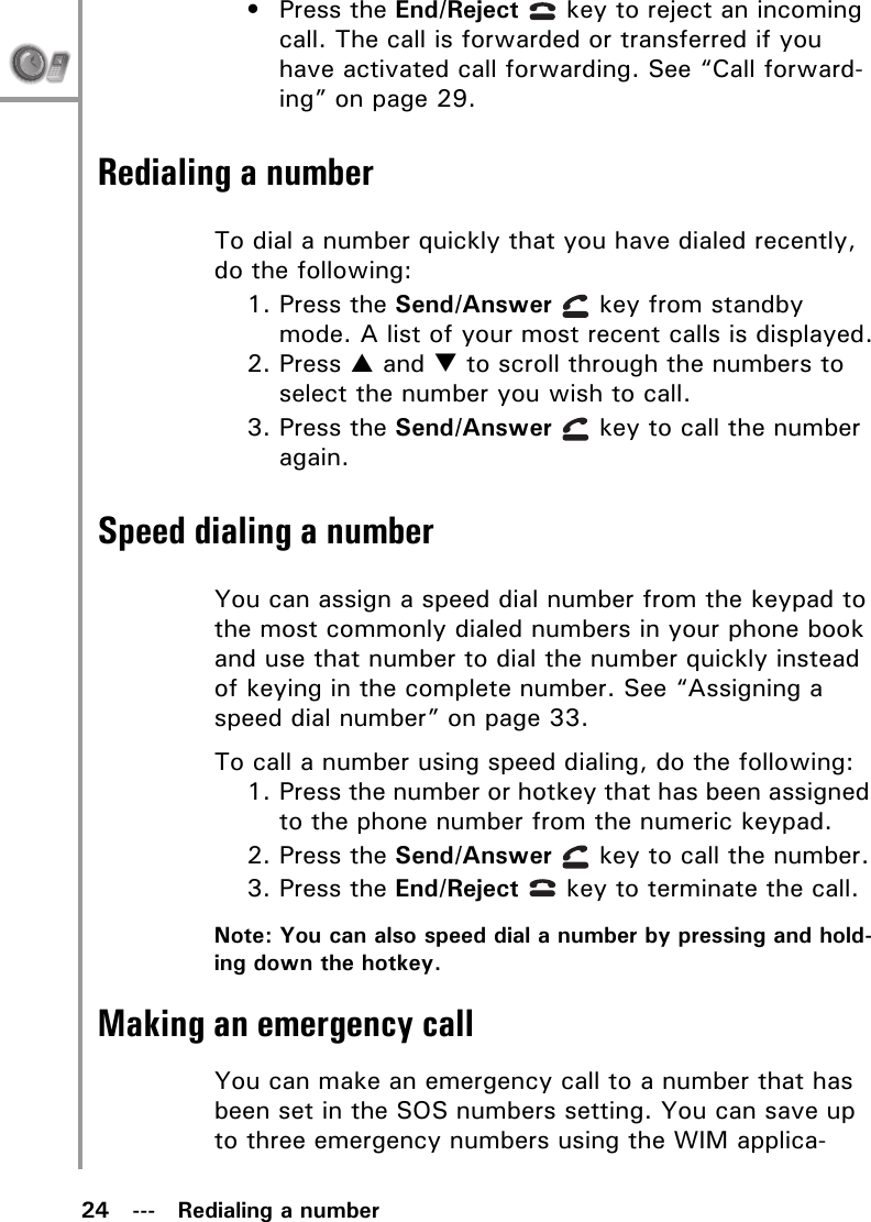 24   ---   Redialing a number• Press the End/Reject   key to reject an incoming call. The call is forwarded or transferred if you have activated call forwarding. See “Call forward-ing” on page 29.Redialing a numberTo dial a number quickly that you have dialed recently, do the following:1. Press the Send/Answer   key from standby mode. A list of your most recent calls is displayed.2. Press S and T to scroll through the numbers to select the number you wish to call.3. Press the Send/Answer   key to call the number again.Speed dialing a numberYou can assign a speed dial number from the keypad to the most commonly dialed numbers in your phone book and use that number to dial the number quickly instead of keying in the complete number. See “Assigning a speed dial number” on page 33.To call a number using speed dialing, do the following:1. Press the number or hotkey that has been assigned to the phone number from the numeric keypad.2. Press the Send/Answer   key to call the number.3. Press the End/Reject   key to terminate the call.Note: You can also speed dial a number by pressing and hold-ing down the hotkey.Making an emergency callYou can make an emergency call to a number that has been set in the SOS numbers setting. You can save up to three emergency numbers using the WIM applica-