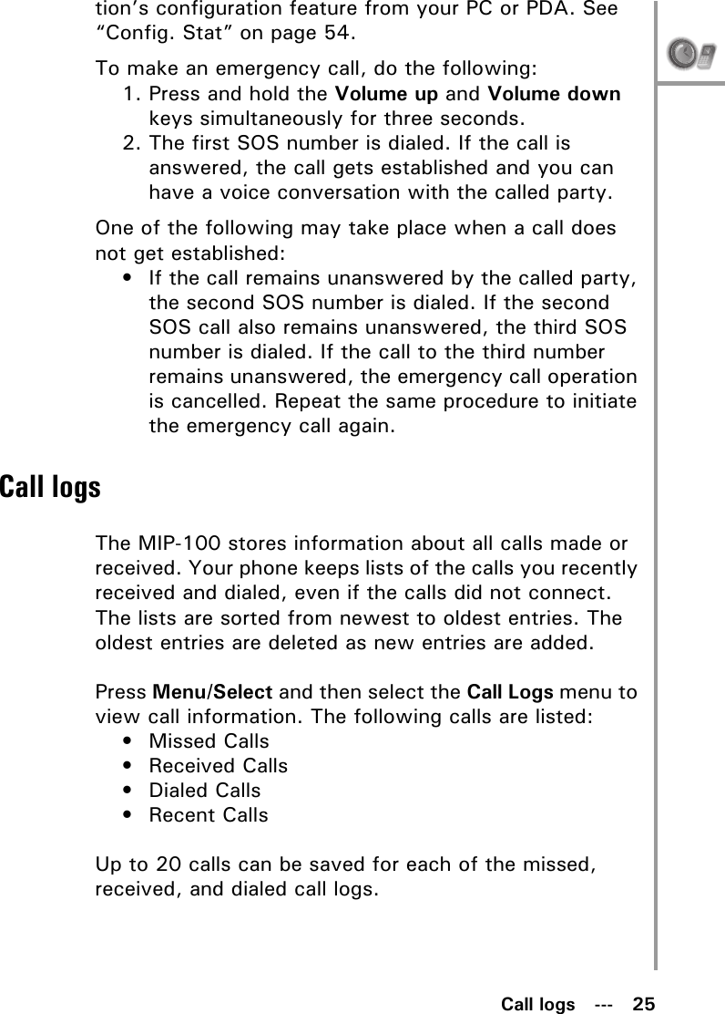 Call logs   ---   25tion’s configuration feature from your PC or PDA. See “Config. Stat” on page 54.To make an emergency call, do the following:1. Press and hold the Volume up and Volume down keys simultaneously for three seconds.2. The first SOS number is dialed. If the call is answered, the call gets established and you can have a voice conversation with the called party.One of the following may take place when a call does not get established:• If the call remains unanswered by the called party, the second SOS number is dialed. If the second SOS call also remains unanswered, the third SOS number is dialed. If the call to the third number remains unanswered, the emergency call operation is cancelled. Repeat the same procedure to initiate the emergency call again.Call logsThe MIP-100 stores information about all calls made or received. Your phone keeps lists of the calls you recently received and dialed, even if the calls did not connect. The lists are sorted from newest to oldest entries. The oldest entries are deleted as new entries are added.Press Menu/Select and then select the Call Logs menu to view call information. The following calls are listed:• Missed Calls• Received Calls• Dialed Calls• Recent CallsUp to 20 calls can be saved for each of the missed, received, and dialed call logs.