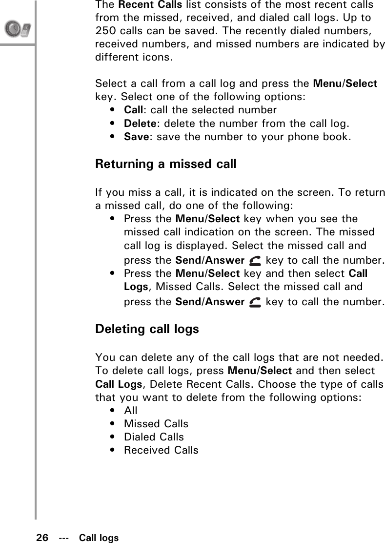 26   ---   Call logsThe Recent Calls list consists of the most recent calls from the missed, received, and dialed call logs. Up to 250 calls can be saved. The recently dialed numbers, received numbers, and missed numbers are indicated by different icons.Select a call from a call log and press the Menu/Select key. Select one of the following options:•Call: call the selected number•Delete: delete the number from the call log.•Save: save the number to your phone book.Returning a missed callIf you miss a call, it is indicated on the screen. To return a missed call, do one of the following:• Press the Menu/Select key when you see the missed call indication on the screen. The missed call log is displayed. Select the missed call and press the Send/Answer   key to call the number.• Press the Menu/Select key and then select Call Logs, Missed Calls. Select the missed call and press the Send/Answer   key to call the number.Deleting call logsYou can delete any of the call logs that are not needed. To delete call logs, press Menu/Select and then select Call Logs, Delete Recent Calls. Choose the type of calls that you want to delete from the following options:• All • Missed Calls• Dialed Calls• Received Calls