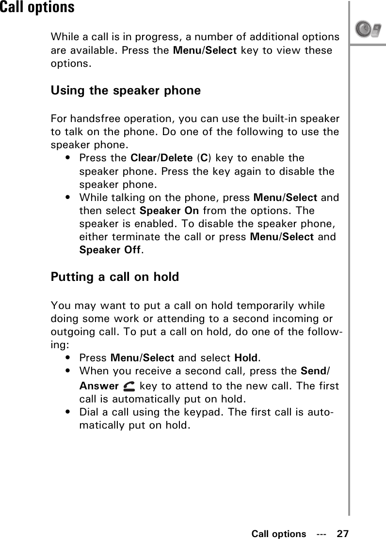 Call options   ---   27Call optionsWhile a call is in progress, a number of additional options are available. Press the Menu/Select key to view these options.Using the speaker phoneFor handsfree operation, you can use the built-in speaker to talk on the phone. Do one of the following to use the speaker phone.• Press the Clear/Delete (C) key to enable the speaker phone. Press the key again to disable the speaker phone.• While talking on the phone, press Menu/Select and then select Speaker On from the options. The speaker is enabled. To disable the speaker phone, either terminate the call or press Menu/Select and Speaker Off.Putting a call on holdYou may want to put a call on hold temporarily while doing some work or attending to a second incoming or outgoing call. To put a call on hold, do one of the follow-ing:• Press Menu/Select and select Hold.• When you receive a second call, press the Send/Answer   key to attend to the new call. The first call is automatically put on hold.• Dial a call using the keypad. The first call is auto-matically put on hold.