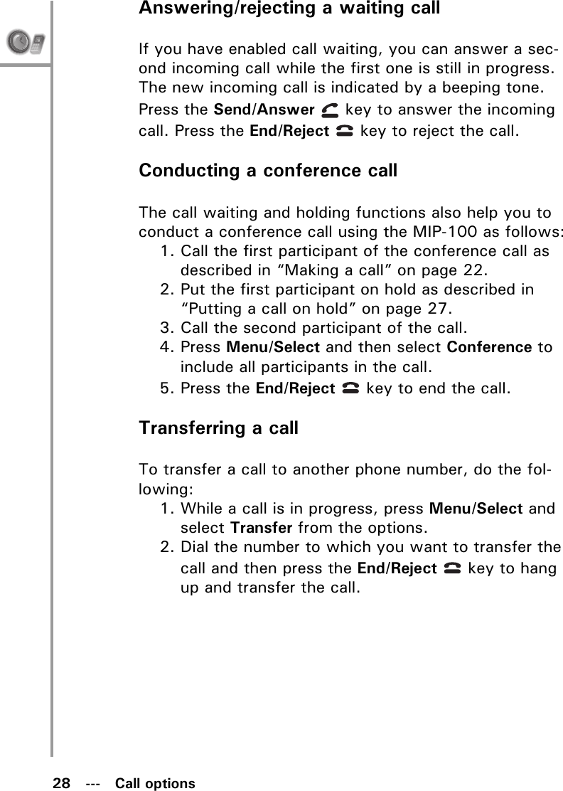 28   ---   Call optionsAnswering/rejecting a waiting callIf you have enabled call waiting, you can answer a sec-ond incoming call while the first one is still in progress. The new incoming call is indicated by a beeping tone. Press the Send/Answer   key to answer the incoming call. Press the End/Reject   key to reject the call.Conducting a conference callThe call waiting and holding functions also help you to conduct a conference call using the MIP-100 as follows:1. Call the first participant of the conference call as described in “Making a call” on page 22.2. Put the first participant on hold as described in “Putting a call on hold” on page 27.3. Call the second participant of the call.4. Press Menu/Select and then select Conference to include all participants in the call.5. Press the End/Reject   key to end the call.Transferring a callTo transfer a call to another phone number, do the fol-lowing:1. While a call is in progress, press Menu/Select and select Transfer from the options.2. Dial the number to which you want to transfer the call and then press the End/Reject   key to hang up and transfer the call.