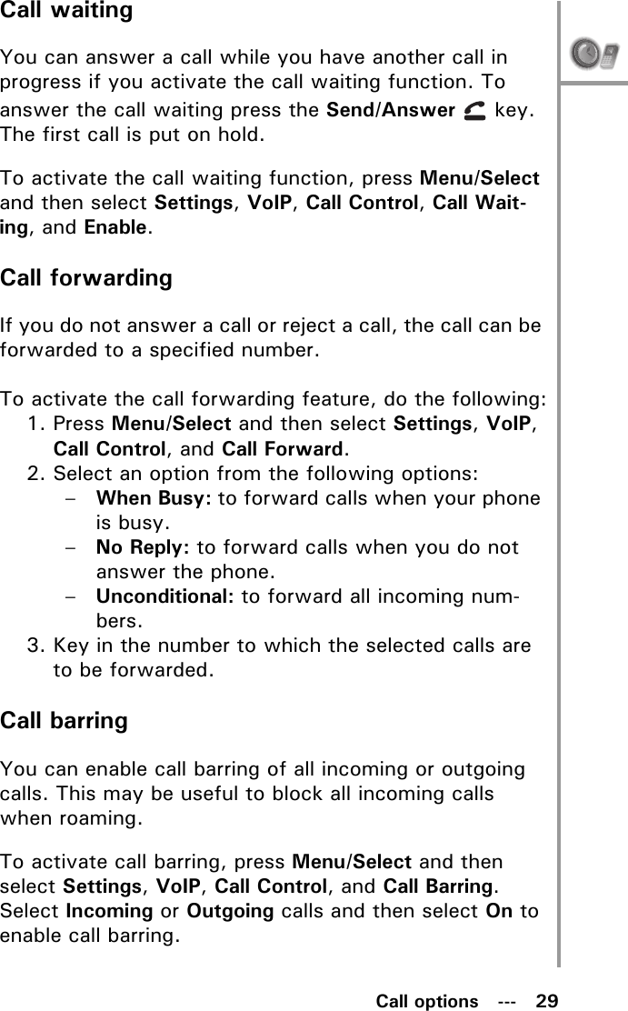 Call options   ---   29Call waitingYou can answer a call while you have another call in progress if you activate the call waiting function. To answer the call waiting press the Send/Answer  key. The first call is put on hold.To activate the call waiting function, press Menu/Select and then select Settings, VoIP, Call Control, Call Wait-ing, and Enable.Call forwardingIf you do not answer a call or reject a call, the call can be forwarded to a specified number. To activate the call forwarding feature, do the following:1. Press Menu/Select and then select Settings, VoIP, Call Control, and Call Forward.2. Select an option from the following options:–When Busy: to forward calls when your phone is busy.–No Reply: to forward calls when you do not answer the phone.–Unconditional: to forward all incoming num-bers.3. Key in the number to which the selected calls are to be forwarded.Call barringYou can enable call barring of all incoming or outgoing calls. This may be useful to block all incoming calls when roaming.To activate call barring, press Menu/Select and then select Settings, VoIP, Call Control, and Call Barring. Select Incoming or Outgoing calls and then select On to enable call barring.