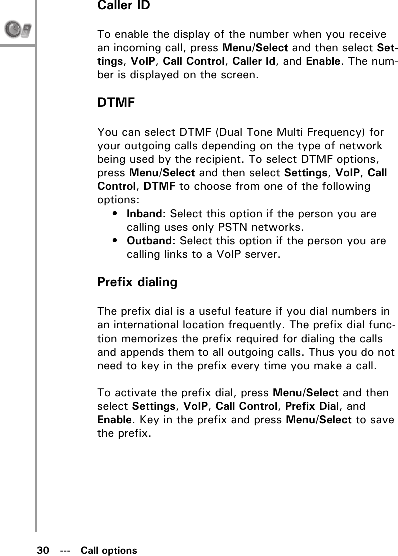 30   ---   Call optionsCaller IDTo enable the display of the number when you receive an incoming call, press Menu/Select and then select Set-tings, VoIP, Call Control, Caller Id, and Enable. The num-ber is displayed on the screen.DTMFYou can select DTMF (Dual Tone Multi Frequency) for your outgoing calls depending on the type of network being used by the recipient. To select DTMF options, press Menu/Select and then select Settings, VoIP, Call Control, DTMF to choose from one of the following options:•Inband: Select this option if the person you are calling uses only PSTN networks.•Outband: Select this option if the person you are calling links to a VoIP server.Prefix dialingThe prefix dial is a useful feature if you dial numbers in an international location frequently. The prefix dial func-tion memorizes the prefix required for dialing the calls and appends them to all outgoing calls. Thus you do not need to key in the prefix every time you make a call.To activate the prefix dial, press Menu/Select and then select Settings, VoIP, Call Control, Prefix Dial, and Enable. Key in the prefix and press Menu/Select to save the prefix.