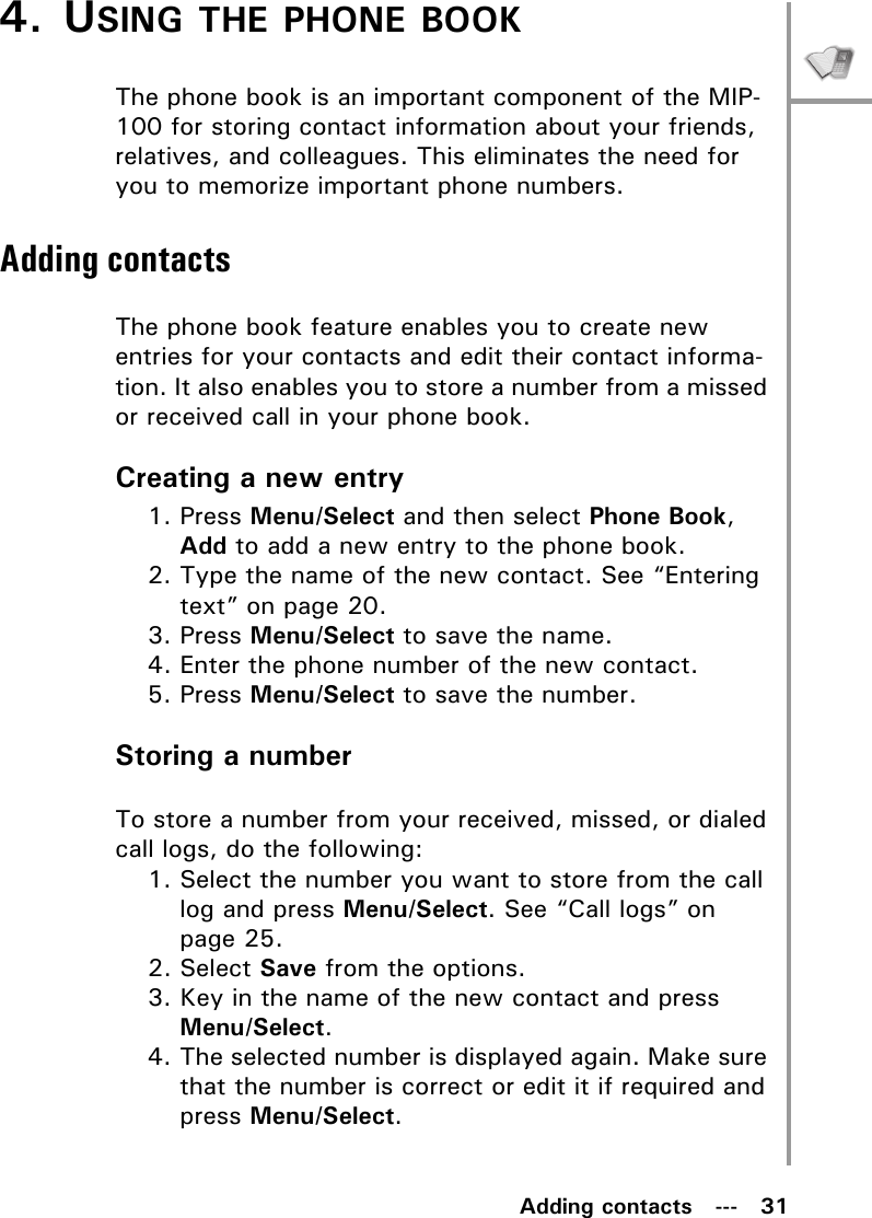 Adding contacts   ---   314. USING THE PHONE BOOKThe phone book is an important component of the MIP-100 for storing contact information about your friends, relatives, and colleagues. This eliminates the need for you to memorize important phone numbers.Adding contactsThe phone book feature enables you to create new entries for your contacts and edit their contact informa-tion. It also enables you to store a number from a missed or received call in your phone book.Creating a new entry1. Press Menu/Select and then select Phone Book, Add to add a new entry to the phone book.2. Type the name of the new contact. See “Entering text” on page 20.3. Press Menu/Select to save the name.4. Enter the phone number of the new contact.5. Press Menu/Select to save the number.Storing a numberTo store a number from your received, missed, or dialed call logs, do the following:1. Select the number you want to store from the call log and press Menu/Select. See “Call logs” on page 25.2. Select Save from the options.3. Key in the name of the new contact and press Menu/Select.4. The selected number is displayed again. Make sure that the number is correct or edit it if required and press Menu/Select.