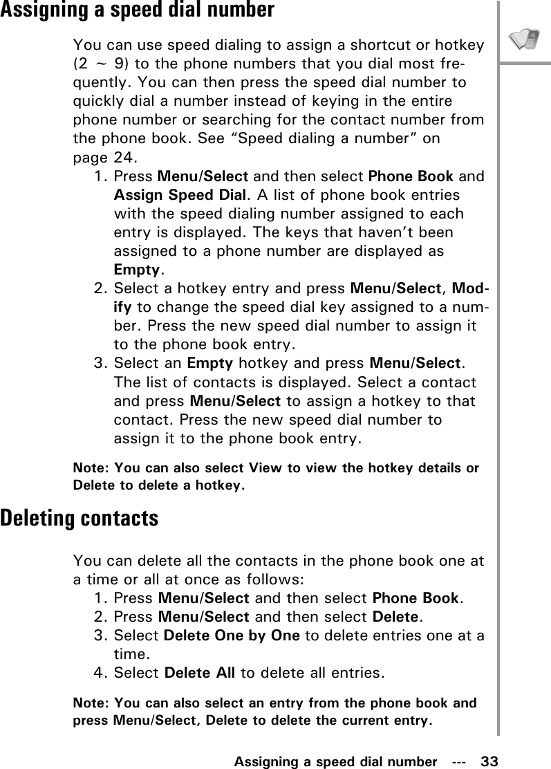 Assigning a speed dial number   ---   33Assigning a speed dial numberYou can use speed dialing to assign a shortcut or hotkey (2 ~ 9) to the phone numbers that you dial most fre-quently. You can then press the speed dial number to quickly dial a number instead of keying in the entire phone number or searching for the contact number from the phone book. See “Speed dialing a number” on page 24.1. Press Menu/Select and then select Phone Book and Assign Speed Dial. A list of phone book entries with the speed dialing number assigned to each entry is displayed. The keys that haven’t been assigned to a phone number are displayed as Empty.2. Select a hotkey entry and press Menu/Select, Mod-ify to change the speed dial key assigned to a num-ber. Press the new speed dial number to assign it to the phone book entry.3. Select an Empty hotkey and press Menu/Select. The list of contacts is displayed. Select a contact and press Menu/Select to assign a hotkey to that contact. Press the new speed dial number to assign it to the phone book entry.Note: You can also select View to view the hotkey details or Delete to delete a hotkey.Deleting contactsYou can delete all the contacts in the phone book one at a time or all at once as follows:1. Press Menu/Select and then select Phone Book.2. Press Menu/Select and then select Delete.3. Select Delete One by One to delete entries one at a time.4. Select Delete All to delete all entries.Note: You can also select an entry from the phone book and press Menu/Select, Delete to delete the current entry.