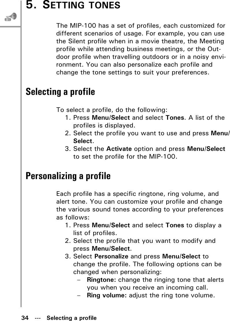 34   ---   Selecting a profile5. SETTING TONESThe MIP-100 has a set of profiles, each customized for different scenarios of usage. For example, you can use the Silent profile when in a movie theatre, the Meeting profile while attending business meetings, or the Out-door profile when travelling outdoors or in a noisy envi-ronment. You can also personalize each profile and change the tone settings to suit your preferences.Selecting a profileTo select a profile, do the following:1. Press Menu/Select and select Tones. A list of the profiles is displayed.2. Select the profile you want to use and press Menu/Select. 3. Select the Activate option and press Menu/Select to set the profile for the MIP-100.Personalizing a profileEach profile has a specific ringtone, ring volume, and alert tone. You can customize your profile and change the various sound tones according to your preferences as follows:1. Press Menu/Select and select Tones to display a list of profiles.2. Select the profile that you want to modify and press Menu/Select.3. Select Personalize and press Menu/Select to change the profile. The following options can be changed when personalizing:–Ringtone: change the ringing tone that alerts you when you receive an incoming call.–Ring volume: adjust the ring tone volume.