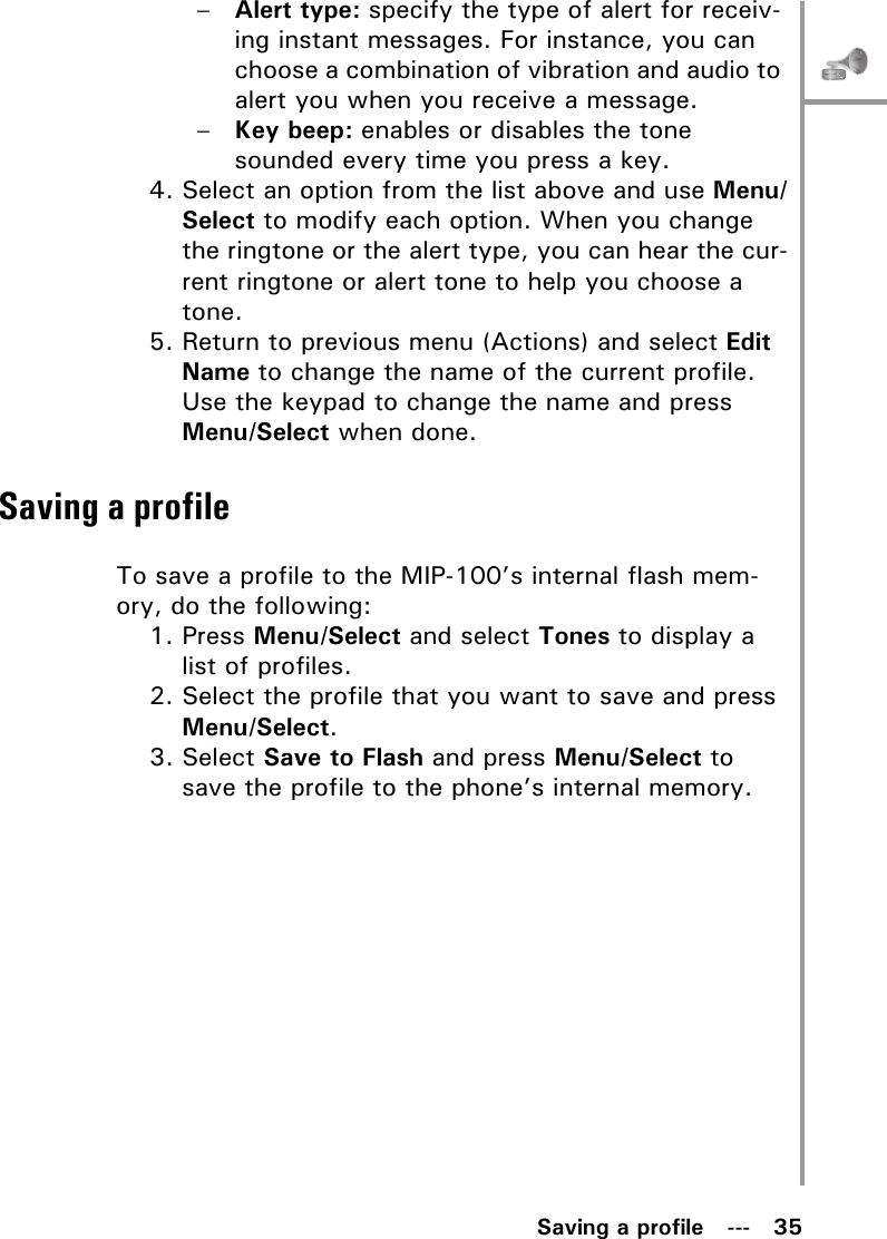 Saving a profile   ---   35–Alert type: specify the type of alert for receiv-ing instant messages. For instance, you can choose a combination of vibration and audio to alert you when you receive a message.–Key beep: enables or disables the tone sounded every time you press a key.4. Select an option from the list above and use Menu/Select to modify each option. When you change the ringtone or the alert type, you can hear the cur-rent ringtone or alert tone to help you choose a tone.5. Return to previous menu (Actions) and select Edit Name to change the name of the current profile. Use the keypad to change the name and press Menu/Select when done.Saving a profileTo save a profile to the MIP-100’s internal flash mem-ory, do the following:1. Press Menu/Select and select Tones to display a list of profiles.2. Select the profile that you want to save and press Menu/Select.3. Select Save to Flash and press Menu/Select to save the profile to the phone’s internal memory.