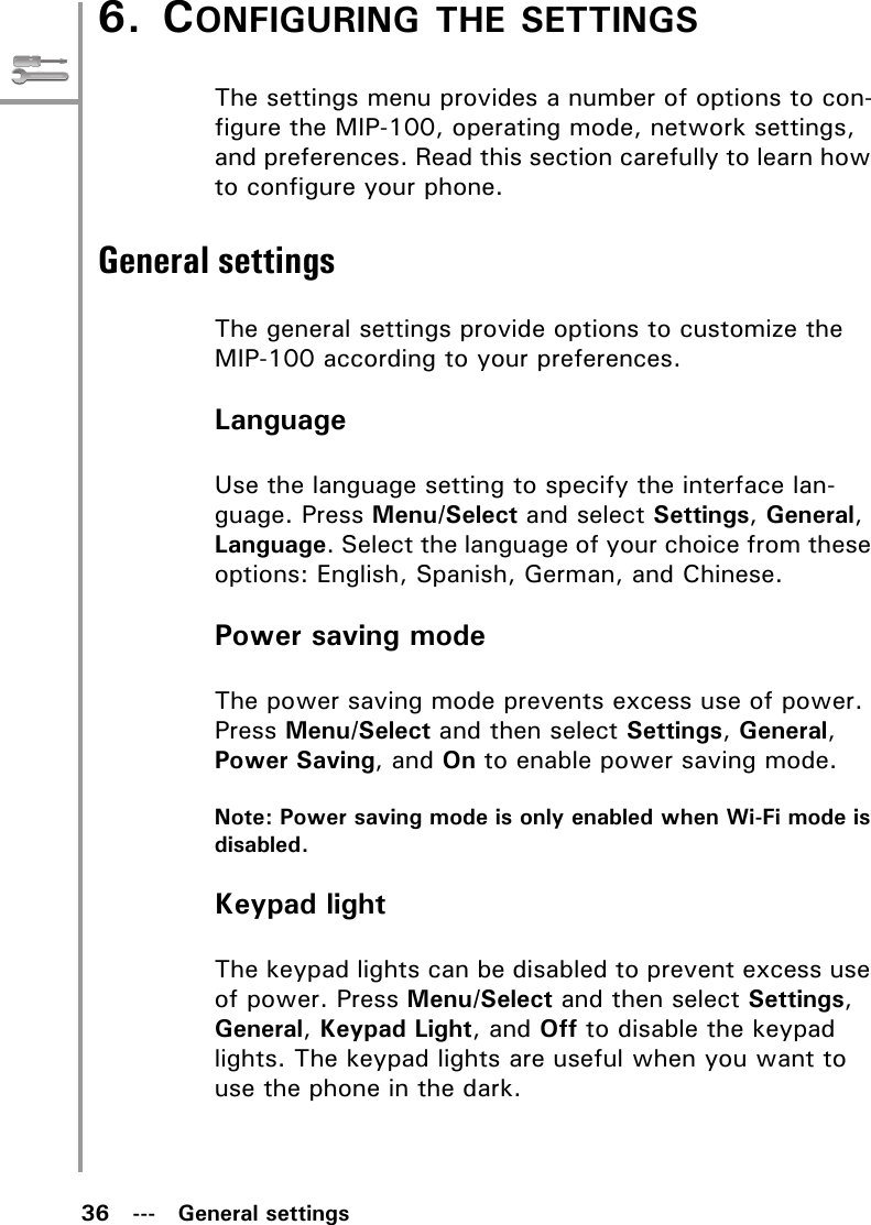 36   ---   General settings6. CONFIGURING THE SETTINGSThe settings menu provides a number of options to con-figure the MIP-100, operating mode, network settings, and preferences. Read this section carefully to learn how to configure your phone.General settingsThe general settings provide options to customize the MIP-100 according to your preferences.LanguageUse the language setting to specify the interface lan-guage. Press Menu/Select and select Settings, General, Language. Select the language of your choice from these options: English, Spanish, German, and Chinese.Power saving modeThe power saving mode prevents excess use of power. Press Menu/Select and then select Settings, General, Power Saving, and On to enable power saving mode.Note: Power saving mode is only enabled when Wi-Fi mode is disabled.Keypad lightThe keypad lights can be disabled to prevent excess use of power. Press Menu/Select and then select Settings, General, Keypad Light, and Off to disable the keypad lights. The keypad lights are useful when you want to use the phone in the dark.