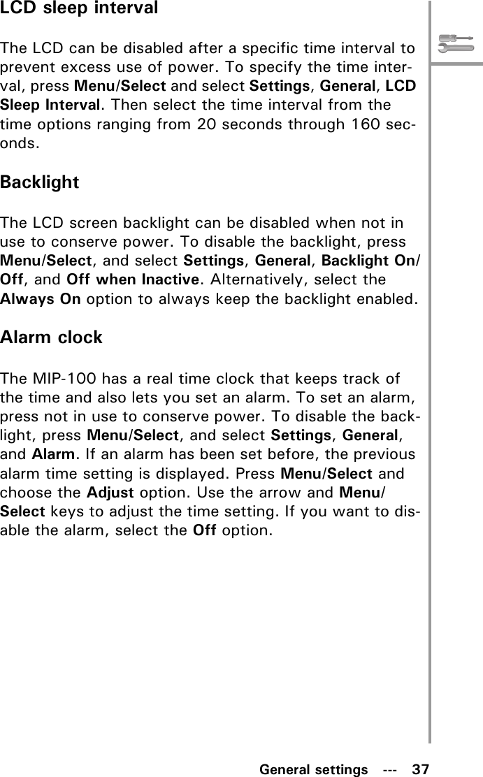 General settings   ---   37LCD sleep intervalThe LCD can be disabled after a specific time interval to prevent excess use of power. To specify the time inter-val, press Menu/Select and select Settings, General, LCD Sleep Interval. Then select the time interval from the time options ranging from 20 seconds through 160 sec-onds.BacklightThe LCD screen backlight can be disabled when not in use to conserve power. To disable the backlight, press Menu/Select, and select Settings, General, Backlight On/Off, and Off when Inactive. Alternatively, select the Always On option to always keep the backlight enabled.Alarm clockThe MIP-100 has a real time clock that keeps track of the time and also lets you set an alarm. To set an alarm, press not in use to conserve power. To disable the back-light, press Menu/Select, and select Settings, General, and Alarm. If an alarm has been set before, the previous alarm time setting is displayed. Press Menu/Select and choose the Adjust option. Use the arrow and Menu/Select keys to adjust the time setting. If you want to dis-able the alarm, select the Off option.