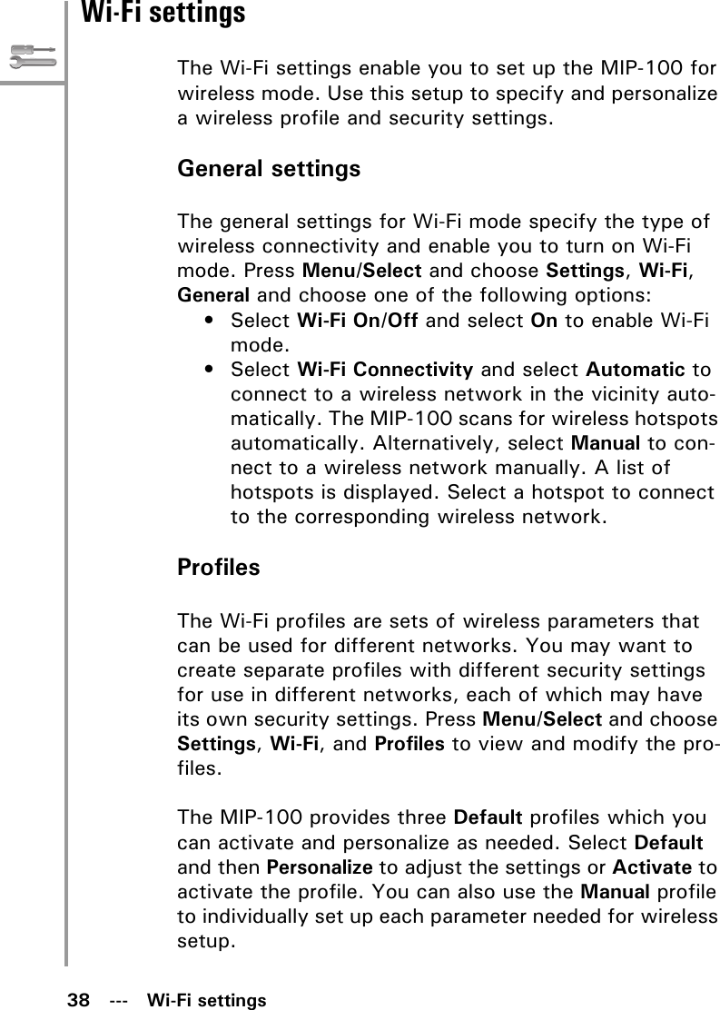 38   ---   Wi-Fi settingsWi-Fi settingsThe Wi-Fi settings enable you to set up the MIP-100 for wireless mode. Use this setup to specify and personalize a wireless profile and security settings.General settingsThe general settings for Wi-Fi mode specify the type of wireless connectivity and enable you to turn on Wi-Fi mode. Press Menu/Select and choose Settings, Wi-Fi, General and choose one of the following options:•Select Wi-Fi On/Off and select On to enable Wi-Fi mode.•Select Wi-Fi Connectivity and select Automatic to connect to a wireless network in the vicinity auto-matically. The MIP-100 scans for wireless hotspots automatically. Alternatively, select Manual to con-nect to a wireless network manually. A list of hotspots is displayed. Select a hotspot to connect to the corresponding wireless network.ProfilesThe Wi-Fi profiles are sets of wireless parameters that can be used for different networks. You may want to create separate profiles with different security settings for use in different networks, each of which may have its own security settings. Press Menu/Select and choose Settings, Wi-Fi, and Profiles to view and modify the pro-files.The MIP-100 provides three Default profiles which you can activate and personalize as needed. Select Default and then Personalize to adjust the settings or Activate to activate the profile. You can also use the Manual profile to individually set up each parameter needed for wireless setup.