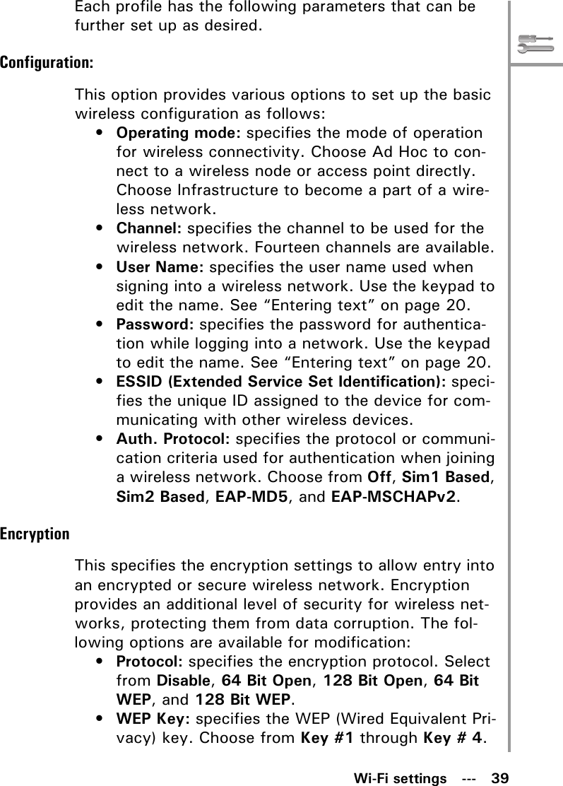 Wi-Fi settings   ---   39Each profile has the following parameters that can be further set up as desired.Configuration:This option provides various options to set up the basic wireless configuration as follows:•Operating mode: specifies the mode of operation for wireless connectivity. Choose Ad Hoc to con-nect to a wireless node or access point directly. Choose Infrastructure to become a part of a wire-less network.•Channel: specifies the channel to be used for the wireless network. Fourteen channels are available.•User Name: specifies the user name used when signing into a wireless network. Use the keypad to edit the name. See “Entering text” on page 20.•Password: specifies the password for authentica-tion while logging into a network. Use the keypad to edit the name. See “Entering text” on page 20.•ESSID (Extended Service Set Identification): speci-fies the unique ID assigned to the device for com-municating with other wireless devices. •Auth. Protocol: specifies the protocol or communi-cation criteria used for authentication when joining a wireless network. Choose from Off, Sim1 Based, Sim2 Based, EAP-MD5, and EAP-MSCHAPv2.EncryptionThis specifies the encryption settings to allow entry into an encrypted or secure wireless network. Encryption provides an additional level of security for wireless net-works, protecting them from data corruption. The fol-lowing options are available for modification:•Protocol: specifies the encryption protocol. Select from Disable, 64 Bit Open, 128 Bit Open, 64 Bit WEP, and 128 Bit WEP.•WEP Key: specifies the WEP (Wired Equivalent Pri-vacy) key. Choose from Key #1 through Key # 4.