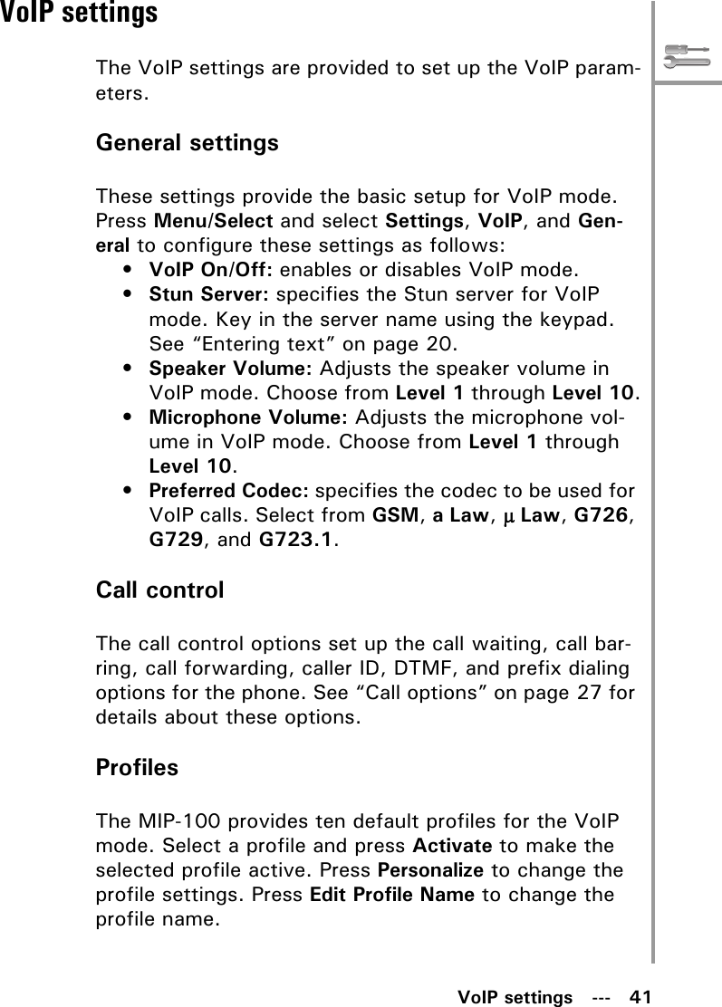 VoIP settings   ---   41VoIP settingsThe VoIP settings are provided to set up the VoIP param-eters.General settingsThese settings provide the basic setup for VoIP mode. Press Menu/Select and select Settings, VoIP, and Gen-eral to configure these settings as follows:•VoIP On/Off: enables or disables VoIP mode.•Stun Server: specifies the Stun server for VoIP mode. Key in the server name using the keypad. See “Entering text” on page 20.•Speaker Volume: Adjusts the speaker volume in VoIP mode. Choose from Level 1 through Level 10.•Microphone Volume: Adjusts the microphone vol-ume in VoIP mode. Choose from Level 1 through Level 10.•Preferred Codec: specifies the codec to be used for VoIP calls. Select from GSM, a Law, H Law, G726, G729, and G723.1.Call controlThe call control options set up the call waiting, call bar-ring, call forwarding, caller ID, DTMF, and prefix dialing options for the phone. See “Call options” on page 27 for details about these options.ProfilesThe MIP-100 provides ten default profiles for the VoIP mode. Select a profile and press Activate to make the selected profile active. Press Personalize to change the profile settings. Press Edit Profile Name to change the profile name. 