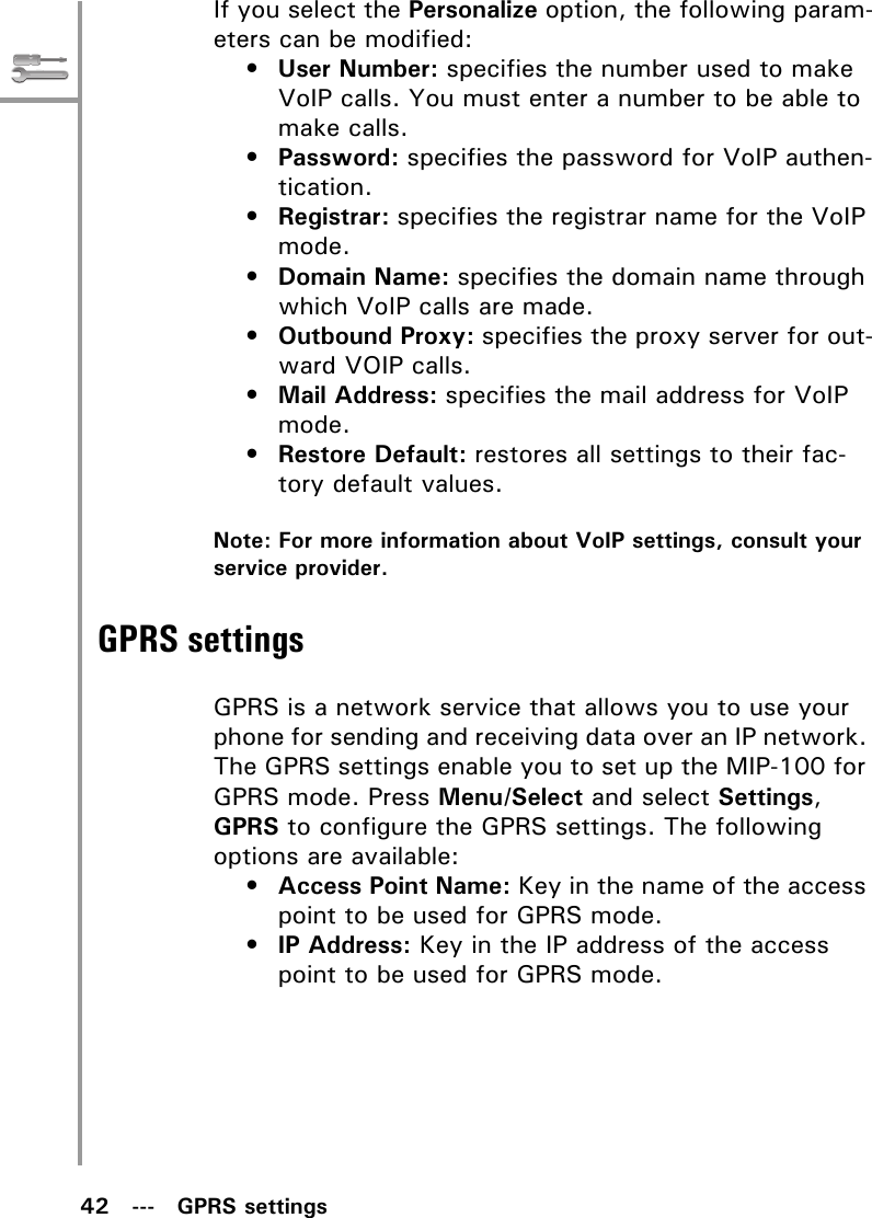 42   ---   GPRS settingsIf you select the Personalize option, the following param-eters can be modified:•User Number: specifies the number used to make VoIP calls. You must enter a number to be able to make calls.•Password: specifies the password for VoIP authen-tication.•Registrar: specifies the registrar name for the VoIP mode.•Domain Name: specifies the domain name through which VoIP calls are made.•Outbound Proxy: specifies the proxy server for out-ward VOIP calls.•Mail Address: specifies the mail address for VoIP mode.•Restore Default: restores all settings to their fac-tory default values.Note: For more information about VoIP settings, consult your service provider.GPRS settingsGPRS is a network service that allows you to use your phone for sending and receiving data over an IP network. The GPRS settings enable you to set up the MIP-100 for GPRS mode. Press Menu/Select and select Settings, GPRS to configure the GPRS settings. The following options are available: •Access Point Name: Key in the name of the access point to be used for GPRS mode.•IP Address: Key in the IP address of the access point to be used for GPRS mode.