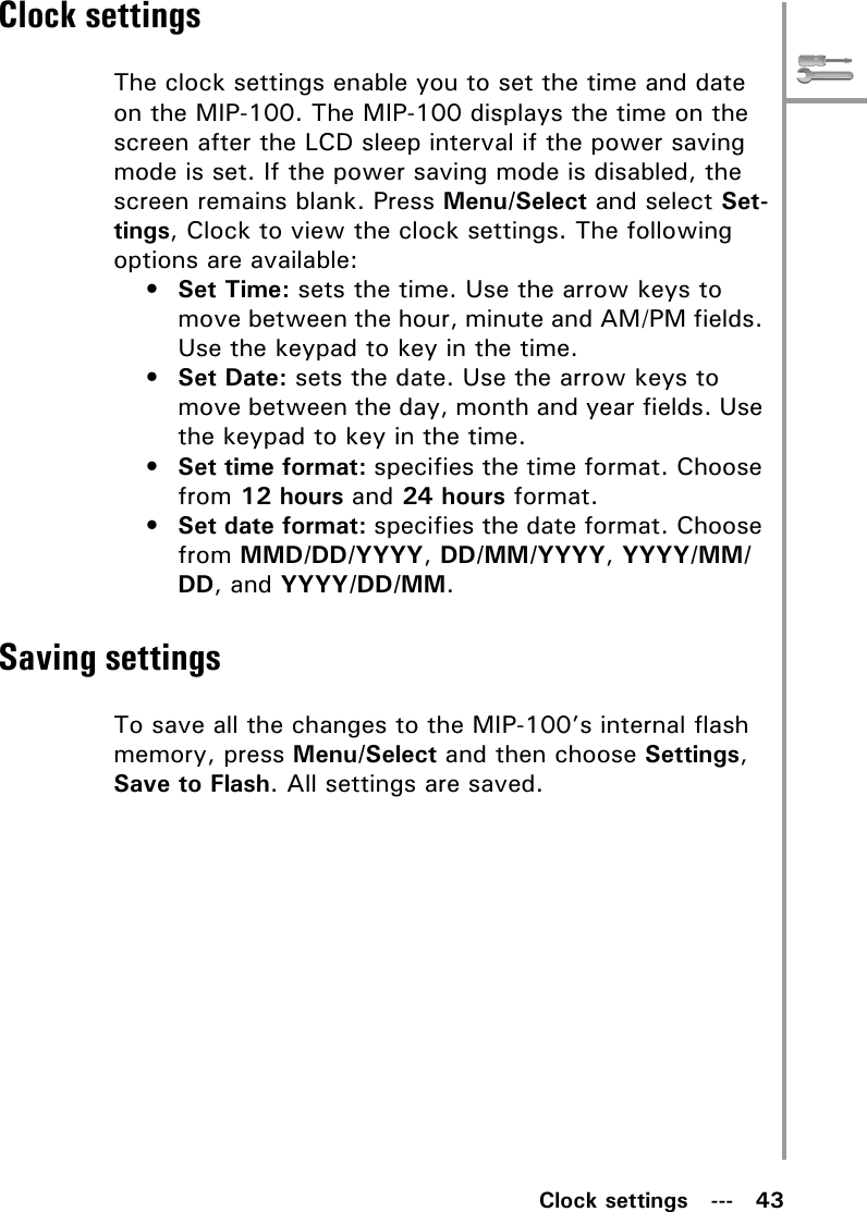 Clock settings   ---   43Clock settingsThe clock settings enable you to set the time and date on the MIP-100. The MIP-100 displays the time on the screen after the LCD sleep interval if the power saving mode is set. If the power saving mode is disabled, the screen remains blank. Press Menu/Select and select Set-tings, Clock to view the clock settings. The following options are available:•Set Time: sets the time. Use the arrow keys to move between the hour, minute and AM/PM fields. Use the keypad to key in the time.•Set Date: sets the date. Use the arrow keys to move between the day, month and year fields. Use the keypad to key in the time.•Set time format: specifies the time format. Choose from 12 hours and 24 hours format.•Set date format: specifies the date format. Choose from MMD/DD/YYYY, DD/MM/YYYY, YYYY/MM/DD, and YYYY/DD/MM.Saving settingsTo save all the changes to the MIP-100’s internal flash memory, press Menu/Select and then choose Settings, Save to Flash. All settings are saved.