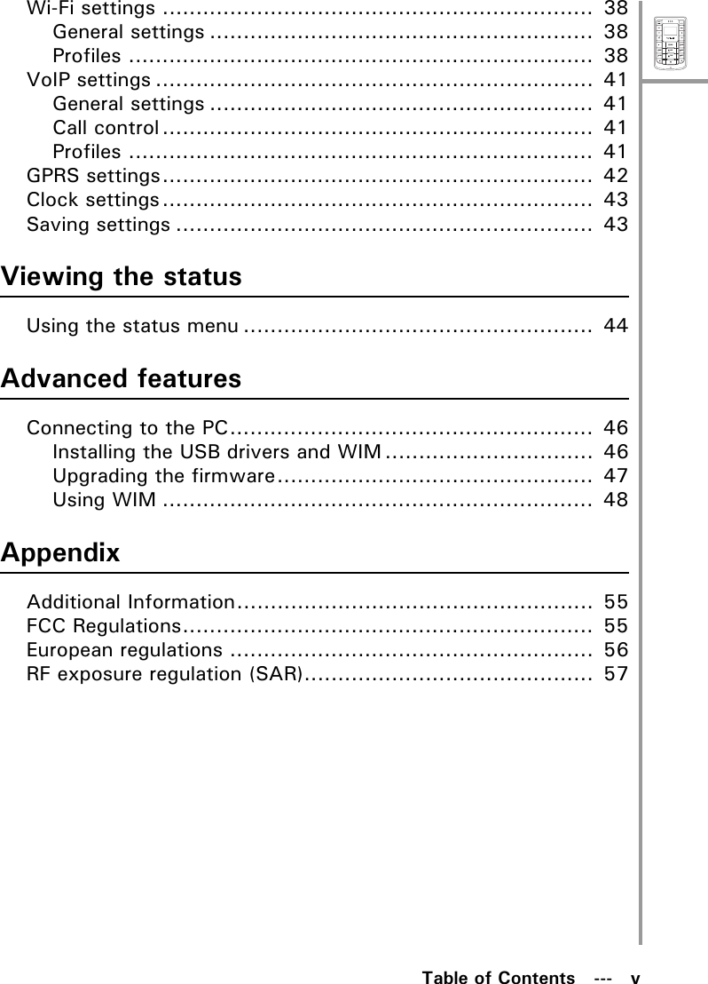 MenuSelectABCDEFJKLGHIPQRSMNOWXYZTUVTable of Contents   ---   vWi-Fi settings ................................................................  38General settings .........................................................  38Profiles .....................................................................  38VoIP settings .................................................................  41General settings .........................................................  41Call control................................................................  41Profiles .....................................................................  41GPRS settings................................................................  42Clock settings................................................................  43Saving settings ..............................................................  43Viewing the statusUsing the status menu ....................................................  44Advanced featuresConnecting to the PC......................................................  46Installing the USB drivers and WIM ...............................  46Upgrading the firmware...............................................  47Using WIM ................................................................  48AppendixAdditional Information.....................................................  55FCC Regulations.............................................................  55European regulations ......................................................  56RF exposure regulation (SAR)...........................................  57