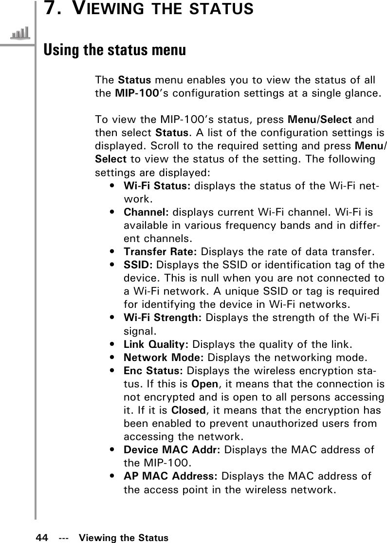 44   ---   Viewing the Status7. VIEWING THE STATUSUsing the status menuThe Status menu enables you to view the status of all the MIP-100’s configuration settings at a single glance.To view the MIP-100’s status, press Menu/Select and then select Status. A list of the configuration settings is displayed. Scroll to the required setting and press Menu/Select to view the status of the setting. The following settings are displayed:•Wi-Fi Status: displays the status of the Wi-Fi net-work.•Channel: displays current Wi-Fi channel. Wi-Fi is available in various frequency bands and in differ-ent channels.•Transfer Rate: Displays the rate of data transfer.•SSID: Displays the SSID or identification tag of the device. This is null when you are not connected to a Wi-Fi network. A unique SSID or tag is required for identifying the device in Wi-Fi networks.•Wi-Fi Strength: Displays the strength of the Wi-Fi signal.•Link Quality: Displays the quality of the link.•Network Mode: Displays the networking mode.•Enc Status: Displays the wireless encryption sta-tus. If this is Open, it means that the connection is not encrypted and is open to all persons accessing it. If it is Closed, it means that the encryption has been enabled to prevent unauthorized users from accessing the network.•Device MAC Addr: Displays the MAC address of the MIP-100.•AP MAC Address: Displays the MAC address of the access point in the wireless network.