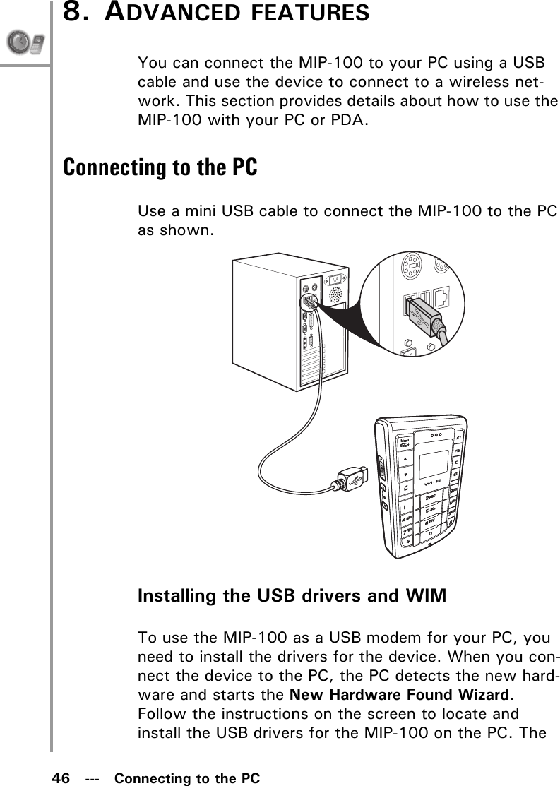 46   ---   Connecting to the PC8. ADVANCED FEATURESYou can connect the MIP-100 to your PC using a USB cable and use the device to connect to a wireless net-work. This section provides details about how to use the MIP-100 with your PC or PDA.Connecting to the PCUse a mini USB cable to connect the MIP-100 to the PC as shown.Installing the USB drivers and WIMTo use the MIP-100 as a USB modem for your PC, you need to install the drivers for the device. When you con-nect the device to the PC, the PC detects the new hard-ware and starts the New Hardware Found Wizard. Follow the instructions on the screen to locate and install the USB drivers for the MIP-100 on the PC. The MenuSelectABCDEFJKLGHIPQRSMNOWXYZTUVMenuSelectABCDEFJKLGHIPQRSMNOWXYZTUV