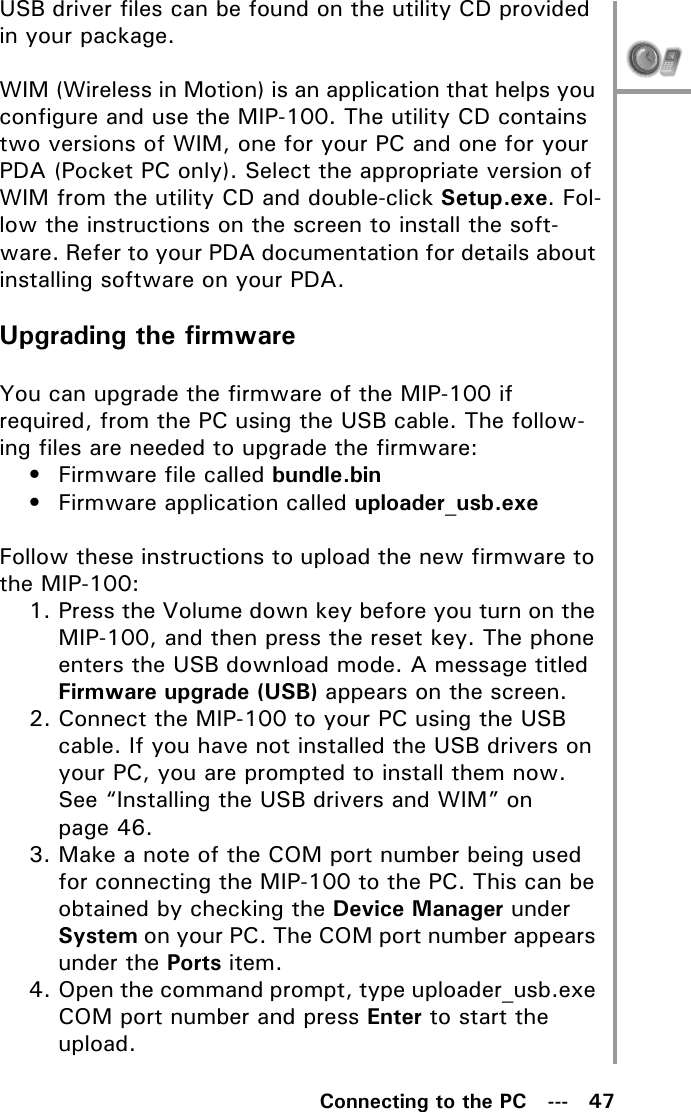 Connecting to the PC   ---   47USB driver files can be found on the utility CD provided in your package.WIM (Wireless in Motion) is an application that helps you configure and use the MIP-100. The utility CD contains two versions of WIM, one for your PC and one for your PDA (Pocket PC only). Select the appropriate version of WIM from the utility CD and double-click Setup.exe. Fol-low the instructions on the screen to install the soft-ware. Refer to your PDA documentation for details about installing software on your PDA.Upgrading the firmwareYou can upgrade the firmware of the MIP-100 if required, from the PC using the USB cable. The follow-ing files are needed to upgrade the firmware:• Firmware file called bundle.bin• Firmware application called uploader_usb.exeFollow these instructions to upload the new firmware to the MIP-100:1. Press the Volume down key before you turn on the MIP-100, and then press the reset key. The phone enters the USB download mode. A message titled Firmware upgrade (USB) appears on the screen.2. Connect the MIP-100 to your PC using the USB cable. If you have not installed the USB drivers on your PC, you are prompted to install them now. See “Installing the USB drivers and WIM” on page 46.3. Make a note of the COM port number being used for connecting the MIP-100 to the PC. This can be obtained by checking the Device Manager under System on your PC. The COM port number appears under the Ports item.4. Open the command prompt, type uploader_usb.exe COM port number and press Enter to start the upload.