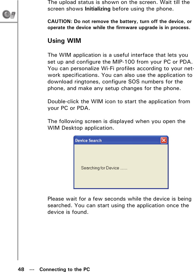 48   ---   Connecting to the PCThe upload status is shown on the screen. Wait till the screen shows Initializing before using the phone.CAUTION: Do not remove the battery, turn off the device, or operate the device while the firmware upgrade is in process.Using WIMThe WIM application is a useful interface that lets you set up and configure the MIP-100 from your PC or PDA. You can personalize Wi-Fi profiles according to your net-work specifications. You can also use the application to download ringtones, configure SOS numbers for the phone, and make any setup changes for the phone.Double-click the WIM icon to start the application from your PC or PDA.The following screen is displayed when you open the WIM Desktop application.Please wait for a few seconds while the device is being searched. You can start using the application once the device is found.